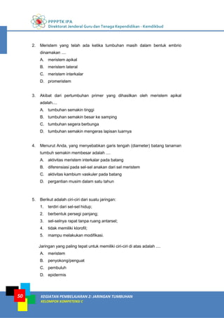 PPPPTK IPA
Direktorat Jenderal Guru dan Tenaga Kependidikan - Kemdikbud
KEGIATAN PEMBELAJARAN 2: JARINGAN TUMBUHAN
KELOMPOK KOMPETENSI C
50
2. Meristem yang telah ada ketika tumbuhan masih dalam bentuk embrio
dinamakan ....
A. meristem apikal
B. meristem lateral
C. meristem interkalar
D. promeristem
3. Akibat dari pertumbuhan primer yang dihasilkan oleh meristem apikal
adalah....
A. tumbuhan semakin tinggi
B. tumbuhan semakin besar ke samping
C. tumbuhan segera berbunga
D. tumbuhan semakin mengeras lapisan luarnya
4. Menurut Anda, yang menyebabkan garis tengah (diameter) batang tanaman
tumbuh semakin membesar adalah ....
A. aktivitas meristem interkalar pada batang
B. diferensiasi pada sel-sel anakan dari sel meristem
C. aktivitas kambium vaskuler pada batang
D. pergantian musim dalam satu tahun
5. Berikut adalah ciri-ciri dari suatu jaringan:
1. terdiri dari sel-sel hidup;
2. berbentuk persegi panjang;
3. sel-selnya rapat tanpa ruang antarsel;
4. tidak memiliki klorofil;
5. mampu melakukan modifikasi.
Jaringan yang paling tepat untuk memiliki ciri-ciri di atas adalah ....
A. meristem
B. penyokong/penguat
C. pembuluh
D. epidermis
 
