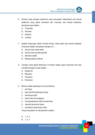LISTRIK untuk SMP
KEGIATAN PEMBELAJARAN 2: JARINGAN TUMBUHAN
KELOMPOK KOMPETENSI C
Modul Guru Pembelajar
Mata Pembelajaran Biologi SMA
51
6. Struktur pada jaringan epidermis yang merupakan diferensiasi dari sel-sel
epidermis yang dapat membuka dan menutup, dan tempat terjadinya
pertukaran gas adalah …
A. Trikomata
B. Stomata
C. Kutikula
D. Lentisel
7. Apabila lingkungan dalam kondisi kering, maka salah satu bentuk adaptasi
tumbuhan adalah ditunjukkan dengan ciri …
A. Ukuran daun lebar-lebar
B. Ukuran akar pendek-pendek
C. Stomata sedikit
D. Batang dilapisi kutikula
8. Jaringan yang dapat ditemukan di hampir setiap organ tumbuhan dan bisa
memiliki beragam fungsi adalah …
A. Epidermis
B. Meristem
C. Parenkim
D. Pembuluh
9. Berikut adalah beberapa ciri sel tumbuhan :
1. sel hidup
2. bisa memiliki beberapa fungsi
3. bentuknya pipih
4. jarak antar sel renggang
5. mempertahankan sifat meristematis
6. vakuola berukuran besar
7. sel-selnya rapat tanpa celah
Yang merupakan ciri sel parenkim adalah …
A. 1, 3, 5
B. 1, 2, 7
 