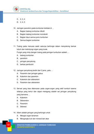 PPPPTK IPA
Direktorat Jenderal Guru dan Tenaga Kependidikan - Kemdikbud
KEGIATAN PEMBELAJARAN 2: JARINGAN TUMBUHAN
KELOMPOK KOMPETENSI C
52
C. 2, 3, 4
D. 2, 4, 5
10. Jaringan parenkim pada tumbuhan terletak di …
A. Bagian batang tumbuhan dikotil
B. Bagian batang tumbuhan monokotil
C. Bagian daun semua jenis tumbuhan
D. Semua bagian tumbuhan
11. Tulang pada manusia salah satunya berfungsi dalam menyokong bentuk
tubuh dan melindungi organ yang lunak.
Fungsi yang mirip dengan tulang pada jaringan tumbuhan adalah ....
A. batang tumbuhan
B. parenkim
C. jaringan penyokong
D. berkas pembuluh
12. Jaringan penyokong terdiri dari 2 jenis, yaitu …
A. Parenkim dan jaringan gabus
B. Kolenkim dan parenkim
C. Kolenkim dan sklerenkim
D. Parenkim dan sklerenkim
13. Sel-sel yang bisa ditemukan pada organ-organ yang aktif tumbuh karena
sifatnya yang lentur dan dapat meregang adalah sel jaringan penyokong
yang bernama …
A. Kolenkim
B. Sklerenkim
C. Parenkim
D. Sklereid
14. Xilem adalah jaringan yang berfungsi untuk
A. Mengisi organ tanaman
B. Mengangkut air dan mineral dari akar
 