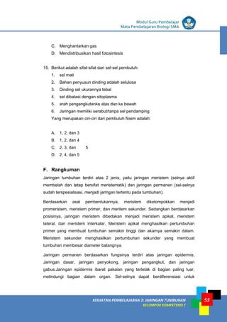 LISTRIK untuk SMP
KEGIATAN PEMBELAJARAN 2: JARINGAN TUMBUHAN
KELOMPOK KOMPETENSI C
Modul Guru Pembelajar
Mata Pembelajaran Biologi SMA
53
C. Menghantarkan gas
D. Mendistribusikan hasil fotosintesis
15. Berikut adalah sifat-sifat dari sel-sel pembuluh:
1. sel mati
2. Bahan penyusun dinding adalah selulosa
3. Dinding sel ukurannya tebal
4. sel dibatasi dengan sitoplasma
5. arah pengangkutanke atas dan ke bawah
6. Jaringan memiliki serabut/tanpa sel pendamping
Yang merupakan ciri-ciri dari pembuluh floem adalah:
A. 1, 2, dan 3
B. 1, 2, dan 4
C. 2, 3, dan 5
D. 2, 4, dan 5
F. Rangkuman
Jaringan tumbuhan terdiri atas 2 jenis, yaitu jaringan meristem (selnya aktif
membelah dan tetap bersifat meristematik) dan jaringan permanen (sel-selnya
sudah terspesialisasi, menjadi jaringan tertentu pada tumbuhan).
Berdasarkan asal pembentukannya, meristem dikelompokkan menjadi
promeristem, meristem primer, dan meritem sekunder. Sedangkan berdasarkan
posisinya, jaringan meristem dibedakan menjadi meristem apikal, meristem
lateral, dan meristem interkalar. Meristem apikal menghasilkan pertumbuhan
primer yang membuat tumbuhan semakin tinggi dan akarnya semakin dalam.
Meristem sekunder menghasilkan pertumbuhan sekunder yang membuat
tumbuhan membesar diameter batangnya.
Jaringan permanen berdasarkan fungsinya terdiri atas jaringan epidermis,
Jaringan dasar, jaringan penyokong, jaringan pengangkut, dan jaringan
gabus.Jaringan epidermis ibarat pakaian yang terletak di bagian paling luar,
melindungi bagian dalam organ. Sel-selnya dapat berdiferensiasi untuk
 