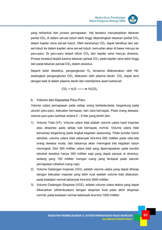 LISTRIK untuk SMP
KEGIATAN PEMBELAJARAN 3: SISTEM PERNAFASAN PADA MANUSIA
KELOMPOK KOMPETENSI C
Modul Guru Pembelajar
Mata Pelajaran Biologi SMA
65
yang terbentuk dari proses pernapasan. Hal tersebut menyebabkan tekanan
partial CO2 di dalam sel-sel tubuh lebih tinggi dibandingkan tekanan partial CO2
dalam kapiler vena sel-sel tubuh. Oleh karenanya CO2 dapat berdifusi dari sel-
sel tubuh ke dalam kapiler vena sel-sel tubuh, kemudian akan di bawa menuju ke
paru-paru. Di paru-paru terjadi difusi CO2 dari kapiler vena menuju alveolus.
Proses tersebut terjadi karena tekanan parsial CO2 pada kapiler vena lebih tinggi
dari pada tekanan parsial CO2 dalam alveolus.
Seperti telah diketahui, pengangkutan O2 terutama dilaksanakan oleh Hb,
sedangkan pengangkutan CO2 dilakukan oleh plasma darah. CO2 dapat larut
dengan baik di dalam plasma darah dan membentuk asam karbonat:
b. Volume dan Kapasitas Paru-Paru
Volume udara pernapasan pada setiap orang berbeda-beda, tergantung pada
ukuran paru-paru, kekuatan bernapas, dan cara bernapas. Pada orang dewasa,
volume paru-paru berkisar antara 5 – 6 liter yang terdiri dari:
1) Volume Tidal (VT). Volume udara tidal adalah volume udara hasil inspirasi
atau ekspirasi pada setiap kali bernapas normal. Volume udara tidal
bervariasi tergantung pada tingkat kegiatan seseorang. Pada kondisi tubuh
istirahat, volume udara tidal sebanyak kira-kira 500 mililiter pada rata-rata
orang dewasa muda, dan besarnya akan meningkat bila kegiatan tubuh
meningkat. Dari 500 mililiter udara tidal yang dipernapaskan pada kondisi
istirahat tersebut hanya 350 mililiter saja yang dapat sampai di alveolus,
sedang yang 150 mililiter mengisi ruang yang terdapat pada saluran
pernapasan (disebut ruang rugi).
2) Volume Cadangan Inspirasi (VCI), adalah volume udara yang dapat dihisap
dengan kekuatan inspirasi yang lebih kuat setelah volume tidal dilakukan,
pada keadaan normal sebanyak kira-kira 3000 mililiter.
3) Volume Cadangan Ekspirasi (VCE), adalah volume udara ekstra yang dapat
dikeluarkan (dihembuskan) dengan ekspirasi kuat pada akhir ekspirasi
normal, pada keadaan normal sebanyak kira-kira 1000 mililiter.
CO2 + H2O H2CO3
 