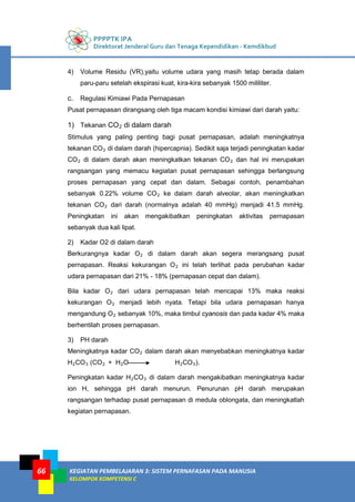 PPPPTK IPA
Direktorat Jenderal Guru dan Tenaga Kependidikan - Kemdikbud
KEGIATAN PEMBELAJARAN 3: SISTEM PERNAFASAN PADA MANUSIA
KELOMPOK KOMPETENSI C
66
4) Volume Residu (VR),yaitu volume udara yang masih tetap berada dalam
paru-paru setelah ekspirasi kuat, kira-kira sebanyak 1500 mililiter.
c. Regulasi Kimiawi Pada Pernapasan
Pusat pernapasan dirangsang oleh tiga macam kondisi kimiawi dari darah yaitu:
1) Tekanan CO2 di dalam darah
Stimulus yang paling penting bagi pusat pernapasan, adalah meningkatnya
tekanan CO2 di dalam darah (hipercapnia). Sedikit saja terjadi peningkatan kadar
CO2 di dalam darah akan meningkatkan tekanan CO2 dan hal ini merupakan
rangsangan yang memacu kegiatan pusat pernapasan sehingga berlangsung
proses pernapasan yang cepat dan dalam. Sebagai contoh, penambahan
sebanyak 0.22% volume CO2 ke dalam darah alveolar, akan meningkatkan
tekanan CO2 dari darah (normalnya adalah 40 mmHg) menjadi 41.5 mmHg.
Peningkatan ini akan mengakibatkan peningkatan aktivitas pernapasan
sebanyak dua kali lipat.
2) Kadar O2 di dalam darah
Berkurangnya kadar O2 di dalam darah akan segera merangsang pusat
pernapasan. Reaksi kekurangan O2 ini telah terlihat pada perubahan kadar
udara pernapasan dari 21% - 18% (pernapasan cepat dan dalam).
Bila kadar O2 dari udara pernapasan telah mencapai 13% maka reaksi
kekurangan O2 menjadi lebih nyata. Tetapi bila udara pernapasan hanya
mengandung O2 sebanyak 10%, maka timbul cyanosis dan pada kadar 4% maka
berhentilah proses pernapasan.
3) PH darah
Meningkatnya kadar CO2 dalam darah akan menyebabkan meningkatnya kadar
H2CO3 (CO2 + H2O H2CO3).
Peningkatan kadar H2CO3 di dalam darah mengakibatkan meningkatnya kadar
ion H, sehingga pH darah menurun. Penurunan pH darah merupakan
rangsangan terhadap pusat pernapasan di medula oblongata, dan meningkatlah
kegiatan pernapasan.
 