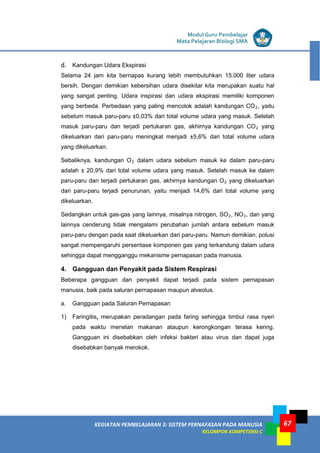 LISTRIK untuk SMP
KEGIATAN PEMBELAJARAN 3: SISTEM PERNAFASAN PADA MANUSIA
KELOMPOK KOMPETENSI C
Modul Guru Pembelajar
Mata Pelajaran Biologi SMA
67
d. Kandungan Udara Ekspirasi
Selama 24 jam kita bernapas kurang lebih membutuhkan 15.000 liter udara
bersih. Dengan demikian kebersihan udara disekitar kita merupakan suatu hal
yang sangat penting. Udara inspirasi dan udara ekspirasi memiliki komponen
yang berbeda. Perbedaan yang paling mencolok adalah kandungan CO2, yaitu
sebelum masuk paru-paru ±0,03% dari total volume udara yang masuk. Setelah
masuk paru-paru dan terjadi pertukaran gas, akhirnya kandungan CO2 yang
dikeluarkan dari paru-paru meningkat menjadi ±5,6% dari total volume udara
yang dikeluarkan.
Sebaliknya, kandungan O2 dalam udara sebelum masuk ke dalam paru-paru
adalah ± 20,9% dari total volume udara yang masuk. Setelah masuk ke dalam
paru-paru dan terjadi pertukaran gas, akhirnya kandungan O2 yang dikeluarkan
dari paru-paru terjadi penurunan, yaitu menjadi 14,6% dari total volume yang
dikeluarkan.
Sedangkan untuk gas-gas yang lainnya, misalnya nitrogen, SO2, NO2, dan yang
lainnya cenderung tidak mengalami perubahan jumlah antara sebelum masuk
paru-paru dengan pada saat dikeluarkan dari paru-paru. Namun demikian, polusi
sangat mempengaruhi persentase komponen gas yang terkandung dalam udara
sehingga dapat mengganggu mekanisme pernapasan pada manusia.
4. Gangguan dan Penyakit pada Sistem Respirasi
Beberapa gangguan dan penyakit dapat terjadi pada sistem pernapasan
manusia, baik pada saluran pernapasan maupun alveolus.
a. Gangguan pada Saluran Pernapasan
1) Faringitis, merupakan peradangan pada faring sehingga timbul rasa nyeri
pada waktu menelan makanan ataupun kerongkongan terasa kering.
Gangguan ini disebabkan oleh infeksi bakteri atau virus dan dapat juga
disebabkan banyak merokok.
 