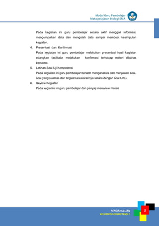 LISTRIK untuk SMP
PENDAHULUAN
KELOMPOK KOMPETENSI C
Modul Guru Pembelajar
Mata pelajaran Biologi SMA
5
Pada kegiatan ini guru pembelajar secara aktif menggali informasi,
mengumpulkan data dan mengolah data sampai membuat kesimpulan
kegiatan.
4. Presentasi dan Konfirmasi
Pada kegiatan ini guru pembelajar melakukan presentasi hasil kegiatan
edangkan fasilitator melakukan konfirmasi terhadap materi dibahas
bersama.
5. Latihan Soal Uji Kompetensi
Pada kegiatan ini guru pembelajar berlatih menganalisis dan menjawab soal-
soal yang kualitas dan tingkat kesukarannya setara dengan soal UKG.
6. Review Kegiatan
Pada kegiatan ini guru pembelajar dan penyaji mereview materi
 