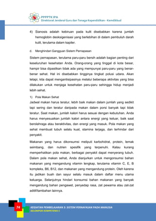 PPPPTK IPA
Direktorat Jenderal Guru dan Tenaga Kependidikan - Kemdikbud
KEGIATAN PEMBELAJARAN 3: SISTEM PERNAFASAN PADA MANUSIA
KELOMPOK KOMPETENSI C
74
4) Sianosis adalah kebiruan pada kulit disebabkan karena jumlah
hemoglobin deoksigenisasi yang berlebihan di dalam pembuluh darah
kulit, terutama dalam kapiler.
d. Menghindari Gangguan Sistem Pernapasan
Sistem pernapasan, terutama paru-paru bersih adalah bagian penting dari
keseluruhan kesehatan Anda. Orang-orang yang tinggal di kota besar,
hampir bisa dipastikan tidak ada yang mempunyai paru-paru yang benar-
benar sehat. Hal ini disebabkan tingginya tingkat polusi udara. Akan
tetapi, kita dapat mengantisipasinya melalui beberapa aktivitas yang bisa
dilakukan untuk menjaga kesehatan paru-paru sehingga hidup menjadi
lebih sehat.
1) Pola Makan Sehat
Jadwal makan harus teratur, lebih baik makan dalam jumlah yang sedikit
tapi sering dan teratur daripada makan dalam porsi banyak tapi tidak
teratur. Saat makan, jumlah kalori harus sesuai dengan kebutuhan. Anda
harus menyesuaikan jumlah kalori antara energi yang keluar, baik saat
berolahraga atau beraktivitas, dan energi yang masuk. Pola makan yang
sehat membuat tubuh selalu kuat, stamina terjaga, dan terhindar dari
penyakit.
Makanan yang harus dikonsumsi meliputi karbohidrat, protein, lemak
seimbang, dan nutrien spesifik yang terpenuhi. Kalau kurang
memperhatikan pola makan, berbagai penyakit dapat menyerang tubuh.
Dalam pola makan sehat, Anda dianjurkan untuk mengonsumsi bahan
makanan yang mengandung vitamin lengkap, terutama vitamin C, E, B
kompleks, B6, B12, dan makanan yang mengandung protein. Oleh karena
itu jadikan buah dan sayur selalu masuk dalam daftar menu utama
keluarga. Selanjutnya hindari konsumsi bahan makanan yang banyak
mengandung bahan pengawet, penyedap rasa, zat pewarna atau zat-zat
aditif/tambahan lainnya.
 