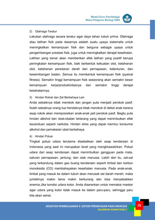 LISTRIK untuk SMP
KEGIATAN PEMBELAJARAN 3: SISTEM PERNAFASAN PADA MANUSIA
KELOMPOK KOMPETENSI C
Modul Guru Pembelajar
Mata Pelajaran Biologi SMA
75
2) Olahraga Teratur
Lakukan olahraga secara teratur agar daya tahan tubuh prima. Olahraga
atau latihan fisik pada dasarnya adalah suatu upaya sistematis untuk
meningkatkan kemampuan fisik dan berguna sebagai upaya untuk
pengembangan prestasi fisik, juga untuk meningkatkan derajat kesehatan.
Latihan yang benar akan memberikan efek latihan yang positif berupa
peningkatan kemampuan fisik, baik berbentuk kekuatan otot, ketahanan
otot, ketahanan peredaran darah dan pernapasan, kelenturan, dan
keseimbangan badan. Semua itu membentuk kemampuan fisik (pysical
fitness). Semakin tinggi kemampuan fisik seseorang akan semakin besar
kemampuan kerja/produktivitasnya dan semakin tinggi derajat
kesehatannya.
3) Hindari Rokok dan Zat Berbahaya Lain
Anda sebaiknya tidak merokok dan jangan pula menjadi perokok pasif.
Itulah sebabnya orang tua hendaknya tidak merokok di dekat anak karena
asap rokok akan memposisikan anak-anak jadi perokok pasif. Begitu pula
hindari alkohol dan obat-obatan terlarang yang dapat menimbulkan efek
kecanduan seperti narkoba. Hindari stres yang dapat memicu konsumsi
alkohol dan pemakaian obat berbahaya.
4) Hindari Polusi
Tingkat polusi udara terutama disebabkan oleh asap kendaraan di
Indonesia yang saat ini merupakan level yang mengkhawatirkan. Polusi
udara dari asap kendaraan dapat menimbulkan gangguan pada mata,
saluran pernapasan, jantung, dan otak manusia. Lebih dari itu, zat-zat
yang terkandung dalam gas buang kendaraan seperti timbal dan karbon
monoksida (CO) membahayakan kesehatan manusia. Pada anak-anak,
timbal yang masuk ke dalam tubuh akan merusak sel darah merah, maka
jumlahnya makin lama makin berkurang dan bisa menyebabkan
anemia.Jika kondisi udara kotor, Anda disarankan untuk memakai masker
agar udara yang kotor tidak masuk ke dalam paru-paru, sehingga paru
kita akan sehat.
 