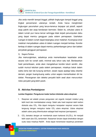 PPPPTK IPA
Direktorat Jenderal Guru dan Tenaga Kependidikan - Kemdikbud
KEGIATAN PEMBELAJARAN 3: SISTEM PERNAFASAN PADA MANUSIA
KELOMPOK KOMPETENSI C
76
Jika anda memilih tempat tinggal, pilihlah lingkungan tempat tinggal yang
tingkat pencemaran udaranya rendah. Anda harus menghindari
lingkungan perumahan yang terus-menerus terpapar zat polutif, seperti
asap pabrik dan asap kendaraan bermotor. Selain itu, sirkulasi udara di
dalam rumah pun harus lancar sehingga tidak terjadi penumpukan debu
yang dapat memicu gangguan pada sistem pernapasan. Usahakan
ruangan di dalam rumah dapat terjangkau sinar matahari. Kurangnya sinar
matahari menyebabkan udara di dalam ruangan menjadi lembap. Kondisi
lembap di dalam ruangan dapat memicu perkembangan jamur dan bakteri
penyebab gangguan pernapasan.
5) Segera Periksa
Jika memungkinkan, sebaiknya anda memeriksakan kesehatan anda
secara rutin ke rumah sakit, minimal satu tahun satu kali. Berdasarkan
hasil pemeriksaan, anda akan mengetahuai kondisi tubuh sendiri. Jika
sudah muncul keluhan pada sistem pernapasan, misalnya batuk dalam
waktu lama dan tak kunjung sembuh, sesak napas apalagi kalau disertai
demam, jangan buang-buang waktu untuk segera memeriksakan diri ke
dokter. Penanganan dan deteksi penyakit lebih awal akan menurunkan
risiko penyakit yang lebih parah.
D. Aktivitas Pembelajaran
Lembar Kegiatan: Pengukuran kadar karbon dioksida udara ekspirasi
1. Respirasi sel adalah proses penguraian zat organik menjadi molekul yang
lebih kecil dan membebaskan energi. Salah satu hasil respirasi ialah karbon
dioksida atau CO2. Kita dapat mengukur kecepatan respirasi secara tidak
langsung dengan mengukur kadar CO2 udara ekspirasi. Udara ekspirasi
adalah udara yang dihembuskan sebagai hasil respirasi (pernapasan).
2. CO2 bereaksi dengan air membentuk asam karbonat (H2CO3). Air menjadi
lebih asam jika CO2 bertambah. Keasaman larutan dapat dinetralkan dengan
suatu basa misalnya NaOH. Anda dapat menentukan terjadinya penetralan
 