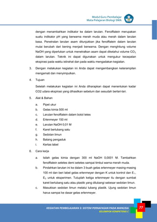 LISTRIK untuk SMP
KEGIATAN PEMBELAJARAN 3: SISTEM PERNAFASAN PADA MANUSIA
KELOMPOK KOMPETENSI C
Modul Guru Pembelajar
Mata Pelajaran Biologi SMA
77
dengan menambahkan indikator ke dalam larutan. Fenolftalein merupakan
suatu indikator pH yang berwarna merah muda atau merah dalam larutan
basa. Penetralan larutan asam ditunjukkan jika fenolftalein dalam larutan
mulai berubah dari bening menjadi berwarna. Dengan menghitung volume
NaOH yang diperlukan untuk menetralkan asam dapat diketahui volume CO2
dalam larutan. Teknik ini dapat digunakan untuk mengukur kecepatan
ekspirasi pada waktu istirahat dan pada waktu mengadakan kegiatan.
3. Dengan melakukan kegiatan ini Anda dapat mengembangkan keterampilan
mengamati dan menyimpulkan.
4. Tujuan
Setelah melakukan kegiatan ini Anda diharapkan dapat menentukan kadar
CO2 udara ekspirasi yang dihasilkan sebelum dan sesudah berlari-lari.
5. Alat & Bahan
a. Pipet ukur
b. Gelas kimia 500 ml
c. Larutan fenolftalein dalam botol tetes
d. Erlenmeyer 150 ml
e. Larutan NaOH 0,01 M
f. Karet berlubang satu
g. Sedotan limun
h. Batang pengaduk
i. Kertas label
6. Cara kerja
a. Isilah gelas kimia dengan 300 ml NaOH 0,0001 M. Tambahkan
fenolftalein setetes demi setetes sampai timbul warna merah muda.
b. Pindahkan larutan ini ke dalam 3 buah gelas erlenmeyer masing-masing
100 ml dan beri label gelas erlenmeyer dengan K untuk kontrol dan E1,
E2 untuk eksperimen. Tutuplah ketiga erlenmeyer itu dengan sumbat
karet berlubang satu atau plastik yang dilubangi sebesar sedotan limun.
c. Masukkan sedotan limun melalui lubang plastik. Ujung sedotan limun
harus sampai ke dasar gelas erlenmeyer.
 