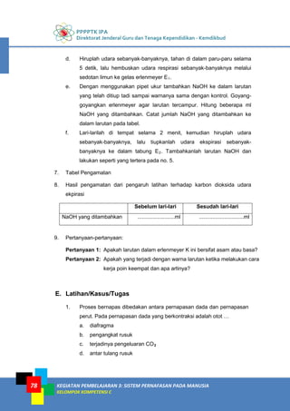 PPPPTK IPA
Direktorat Jenderal Guru dan Tenaga Kependidikan - Kemdikbud
KEGIATAN PEMBELAJARAN 3: SISTEM PERNAFASAN PADA MANUSIA
KELOMPOK KOMPETENSI C
78
d. Hiruplah udara sebanyak-banyaknya, tahan di dalam paru-paru selama
5 detik, lalu hembuskan udara respirasi sebanyak-banyaknya melalui
sedotan limun ke gelas erlenmeyer E1.
e. Dengan menggunakan pipet ukur tambahkan NaOH ke dalam larutan
yang telah ditiup tadi sampai warnanya sama dengan kontrol. Goyang-
goyangkan erlenmeyer agar larutan tercampur. Hitung beberapa ml
NaOH yang ditambahkan. Catat jumlah NaOH yang ditambahkan ke
dalam larutan pada tabel.
f. Lari-larilah di tempat selama 2 menit, kemudian hiruplah udara
sebanyak-banyaknya, lalu tiupkanlah udara ekspirasi sebanyak-
banyaknya ke dalam tabung E2. Tambahkanlah larutan NaOH dan
lakukan seperti yang tertera pada no. 5.
7. Tabel Pengamatan
8. Hasil pengamatan dari pengaruh latihan terhadap karbon dioksida udara
ekpirasi
Sebelum lari-lari Sesudah lari-lari
NaOH yang ditambahkan .........................ml ..............................ml
9. Pertanyaan-pertanyaan:
Pertanyaan 1: Apakah larutan dalam erlenmeyer K ini bersifat asam atau basa?
Pertanyaan 2: Apakah yang terjadi dengan warna larutan ketika melakukan cara
kerja poin keempat dan apa artinya?
E. Latihan/Kasus/Tugas
1. Proses bernapas dibedakan antara pernapasan dada dan pernapasan
perut. Pada pernapasan dada yang berkontraksi adalah otot …
a. diafragma
b. pengangkat rusuk
c. terjadinya pengeluaran CO2
d. antar tulang rusuk
 