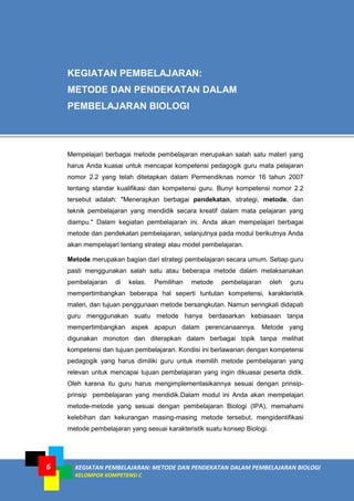 6KEGIATAN PEMBELAJARAN: METODE DAN PENDEKATAN DALAM PEMBELAJARAN BIOLOGI
KELOMPOK KOMPETENSI C
6
KEGIATAN PEMBELAJARAN:
METODE DAN PENDEKATAN DALAM
PEMBELAJARAN BIOLOGI
Mempelajari berbagai metode pembelajaran merupakan salah satu materi yang
harus Anda kuasai untuk mencapai kompetensi pedagogik guru mata pelajaran
nomor 2.2 yang telah ditetapkan dalam Permendiknas nomor 16 tahun 2007
tentang standar kualifikasi dan kompetensi guru. Bunyi kompetensi nomor 2.2
tersebut adalah: "Menerapkan berbagai pendekatan, strategi, metode, dan
teknik pembelajaran yang mendidik secara kreatif dalam mata pelajaran yang
diampu." Dalam kegiatan pembelajaran ini, Anda akan mempelajari berbagai
metode dan pendekatan pembelajaran, selanjutnya pada modul berikutnya Anda
akan mempelajari tentang strategi atau model pembelajaran.
Metode merupakan bagian dari strategi pembelajaran secara umum. Setiap guru
pasti menggunakan salah satu atau beberapa metode dalam melaksanakan
pembelajaran di kelas. Pemilihan metode pembelajaran oleh guru
mempertimbangkan beberapa hal seperti tuntutan kompetensi, karakteristik
materi, dan tujuan penggunaan metode bersangkutan. Namun seringkali didapati
guru menggunakan suatu metode hanya berdasarkan kebiasaan tanpa
mempertimbangkan aspek apapun dalam perencanaannya. Metode yang
digunakan monoton dan diterapkan dalam berbagai topik tanpa melihat
kompetensi dan tujuan pembelajaran. Kondisi ini berlawanan dengan kompetensi
pedagogik yang harus dimiliki guru untuk memilih metode pembelajaran yang
relevan untuk mencapai tujuan pembelajaran yang ingin dikuasai peserta didik.
Oleh karena itu guru harus mengimplementasikannya sesuai dengan prinsip-
prinsip pembelajaran yang mendidik.Dalam modul ini Anda akan mempelajari
metode-metode yang sesuai dengan pembelajaran Biologi (IPA), memahami
kelebihan dan kekurangan masing-masing metode tersebut, mengidentifikasi
metode pembelajaran yang sesuai karakteristik suatu konsep Biologi.
 