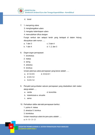 PPPPTK IPA
Direktorat Jenderal Guru dan Tenaga Kependidikan - Kemdikbud
KEGIATAN PEMBELAJARAN 3: SISTEM PERNAFASAN PADA MANUSIA
KELOMPOK KOMPETENSI C
80
d. tonsil
7. 1. menyaring udara
2. menghangatkan udara
3. mengatur kelembapan udara
4. memudahkan difusi oksigen
Fungsi rambut dan selaput lendir yang terdapat di dalam hidung
ditunjukkan oleh nomor …..
a. 1 dan 3 c. 3 dan 4
b. 1 dan 4 d. 1, 2, dan 3
8. Organ-organ pernapasan:
1. bronkiolus
2. trakea
3. laring
4. alveolus
5. bronkus
Urutan jalannya udara pernapasan yang benar adalah …..
a. 2-1-4-3-5 d. 3-5-2-4-1
b. 2-3-5-1-4
c. 3-2-5-1-4
9. Penyakit penyumbatan saluran pernapasan yang disebabkan oleh reaksi
alergi adalah ….
a. renitis d. bronchitis
b. tuberkolusis e. sinusitis
c. asma
10. Perhatikan daftar alat-alat pernapasan berikut.
1. pulmo 4. trakea
2. alveolus 5. bronkus
3. bronkiolus
Urutan masuknya udara ke paru-paru adalah ….
a. 4 – 5 – 3 – 2
 