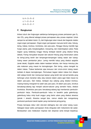 LISTRIK untuk SMP
KEGIATAN PEMBELAJARAN 3: SISTEM PERNAFASAN PADA MANUSIA
KELOMPOK KOMPETENSI C
Modul Guru Pembelajar
Mata Pelajaran Biologi SMA
81
b. 4 – 3 – 5 – 2
c. 1 – 2 – 3 – 4
d. 4 – 5 – 2 – 1
F. Rangkuman
Antara tubuh dan lingkungan sekitarnya berlangsung proses pertukaran gas O2
dan CO2 yang dikenal sebagai proses pernapasan atau proses respirasi. Untuk
sampai ke sel dalam tubuh, O2 dari lingkungan akan masuk dan begerak melalui
organ-organ pernapasan. Organ-organ pernapasan manusia terdiri atas, hidung,
laring, trakea, bronkus, bronkiolus, dan paru-paru. Rongga hidung memiliki tiga
fungsi utama, yaitu menghangatkan, menyaring, dan melembapkan udara. Pada
bagian ujung belakang rongga hidung terdapat daerah yang disebut faring
(tekak). Faring merupakan lanjutan dari saluran hidung yang meneruskan udara
ke laring.Laring terdiri dari lempengan-lempengan tulang rawan dan tulang-
tulang rawan pembentuk jakun. Laring memiliki katup yang disebut epiglotis
(anak tekak). Epiglotis selalu dalam keadaan terbuka, dan hanya menutup jika
ada makanan yang masuk ke kerongkongan. Dari laring, udara mengalir ke
dalam trakea. Trakea berbentuk pipa tersusun dari cincin-cincin tulang rawan
terletak di depan kerongkongan. Permukaan bagian dalam trakea licin dilapisi
oleh selaput lendir dan mempunyai lapisan yang terdiri dari sel-sel bersilia yang
berfungsi untuk menahan debu atau kotoran dalam udara agar tidak masuk ke
dalam paru-paru. Dari trakea, terdapat dua cabang yang disebut bronkus,
masing-masing mengarah ke salah satu paru-paru. Di dalam paru-paru, bronkus
bercabang-cabang lagi menjadi saluran-saluran yang semakin halus, disebut
bronkiolus. Bronkiolus paru-paru bercabang-cabang lagi membentuk pembuluh-
pembuluh halus. Pembuluh-pembuluh halus ini berakhir pada gelembung-
gelembung halus mirip buah anggur yang berisi udara yang disebut alveolus
(jamak = alveoli). Alveolus sangat tipis, namun elastis dan mengandung
pembuluh-pembuluh darah kapiler yang membentuk jaring-jaring.
Proses bernapas diatur oleh otot-otot diafragma dan otot antar tulang rusuk.
Sebagian besar waktu pernapasan Anda diregulasi oleh mekanisme tak sadar.
Berdasarkan cara melakukan inspirasi dan ekspirasi serta tempat terjadinya,
 