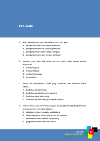 EVALUASI
KELOMPOK KOMPETENSI C
85
EVALUASI
1. Ada 2 jenis jaringan yang dikenal pada tumbuhan, yaitu ...
A. jaringan meristem dan jaringan epidermis
B. jaringan meristem dan jaringan permanen
C. jaringan permanen dan jaringan penguat
D. jaringan permanen dan jaringan pembuluh
2. Meristem yang telah ada ketika tumbuhan masih dalam bentuk embrio
dinamakan ....
A. meristem apikal
B. meristem lateral
C. meristem interkalar
D. promeristem
3. Akibat dari pertumbuhan primer yang dihasilkan oleh meristem apikal
adalah....
A. tumbuhan semakin tinggi
B. tumbuhan semakin besar ke samping
C. tumbuhan segera berbunga
D. tumbuhan semakin mengeras lapisan luarnya
4. Menurut Anda, yang menyebabkan garis tengah (diameter) batang tanaman
tumbuh semakin membesar adalah ....
A. aktivitas meristem interkalar pada batang
B. diferensiasi pada sel-sel anakan dari sel meristem
C. aktivitas kambium vaskuler pada batang
D. pergantian musim dalam satu tahun
 