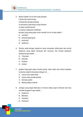 PPPPTK IPA
Direktorat Jenderal Guru dan Tenaga Kependidikan - Kemdikbud
EVALUASI
KELOMPOK KOMPETENSI C
86
5. Berikut adalah ciri-ciri dari suatu jaringan:
i) terdiri dari sel-sel hidup;
ii) berbentuk persegi panjang;
iii) sel-selnya rapat tanpa ruang antarsel;
iv) tidak memiliki klorofil;
v) mampu melakukan modifikasi.
Jaringan yang paling tepat untuk memiliki ciri-ciri di atas adalah ....
A. meristem
B. penyokong/penguat
C. pembuluh
D. epidermis
6. Struktur pada jaringan epidermis yang merupakan diferensiasi dari sel-sel
epidermis yang dapat membuka dan menutup, dan tempat terjadinya
pertukaran gas adalah …
A. Trikomata
B. Stomata
C. Kutikula
D. lentisel
7. Apabila lingkungan dalam kondisi kering, maka salah satu bentuk adaptasi
tumbuhan adalah ditunjukkan dengan ciri …
A. Ukuran daun lebar-lebar
B. Ukuran akar pendek-pendek
C. Stomata sedikit
D. Batang dilapisi kutikula
8. Jaringan yang dapat ditemukan di hampir setiap organ tumbuhan dan bisa
memiliki beragam fungsi adalah …
A. Epidermis
B. Meristem
C. Parenkim
D. Pembuluh
 