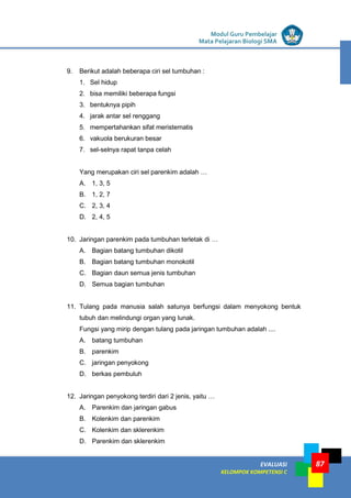 LISTRIK untuk SMP
EVALUASI
KELOMPOK KOMPETENSI C
Modul Guru Pembelajar
Mata Pelajaran Biologi SMA
87
9. Berikut adalah beberapa ciri sel tumbuhan :
1. Sel hidup
2. bisa memiliki beberapa fungsi
3. bentuknya pipih
4. jarak antar sel renggang
5. mempertahankan sifat meristematis
6. vakuola berukuran besar
7. sel-selnya rapat tanpa celah
Yang merupakan ciri sel parenkim adalah …
A. 1, 3, 5
B. 1, 2, 7
C. 2, 3, 4
D. 2, 4, 5
10. Jaringan parenkim pada tumbuhan terletak di …
A. Bagian batang tumbuhan dikotil
B. Bagian batang tumbuhan monokotil
C. Bagian daun semua jenis tumbuhan
D. Semua bagian tumbuhan
11. Tulang pada manusia salah satunya berfungsi dalam menyokong bentuk
tubuh dan melindungi organ yang lunak.
Fungsi yang mirip dengan tulang pada jaringan tumbuhan adalah ....
A. batang tumbuhan
B. parenkim
C. jaringan penyokong
D. berkas pembuluh
12. Jaringan penyokong terdiri dari 2 jenis, yaitu …
A. Parenkim dan jaringan gabus
B. Kolenkim dan parenkim
C. Kolenkim dan sklerenkim
D. Parenkim dan sklerenkim
 