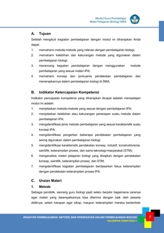 KEGIATAN PEMBELAJARAN: METODE DAN PENDEKATAN DALAM PEMBELAJARAN BIOLOGI
KELOMPOK KOMPTENSI C
Modul Guru Pembelajar
Mata Pelajaran Biologi SMA
7
A. Tujuan
Setelah mengikuti kegiatan pembelajaran dengan modul ini diharapkan Anda
dapat:
1. memahami metode-metode yang relevan dengan pembelajaran biologi;
2. memahami kelebihan dan kekurangan metode yang digunakan dalam
pembelajaran biologi;
3. merancang kegiatan pembelajaran dengan menggunakan metode
pembelajaran yang sesuai materi IPA;
4. memahami konsep dan jenis-jenis pendekatan pembelajaran dan
menerapkannya dalam pembelajaran biologi di SMA;
B. Indikator Ketercapaian Kompetensi
Indikator pencapaian kompetensi yang diharapkan dicapai setelah mempelajari
modul ini adalah:
1. menjelaskan metode-metode yang sesuai dengan pembelajaran IPA;
2. menjelaskan kelebihan atau kekurangan penerapan suatu metode dalam
pembelajaran IPA;
3. mengidentifikasi jenis metode pembelajaran yang sesuai karakteristik suatu
konsep IPA;
4. mengidentifikasi pengertian beberapa pendekatan pembelajaran yang
sering digunakan dalam pembelajaran biologi;
5. mengidentifikasi karakteristik pendekatan konsep, induktif, konstruktivisme,
saintifik, keterampilan proses, dan sains-teknologi-masyarakat (STM);
6. menganalisis materi pelajaran biologi yang disajikan dengan pendekatan
konsep, saintifik, keterampilan proses, dan STM;
7. mengidentifikasi kegiatan pembelajaran berdasarkan fokus keterampilan
dengan pendekatan keterampilan proses IPA.
C. Uraian Materi
1. Metode
Sebagai pendidik, seorang guru biologi pasti selalu berpikir bagaimana caranya
agar materi yang disampaikannya bisa diterima dengan baik oleh peserta
didiknya, selain harapan agar sikap, maupun keterampilan mereka bertambah
 