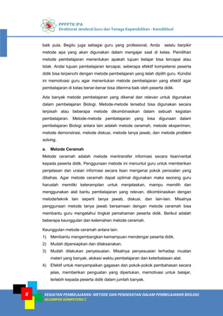 PPPPTK IPA
Direktorat Jenderal Guru dan Tenaga Kependidikan - Kemdikbud
KEGIATAN PEMBELAJARAN: METODE DAN PENDEKATAN DALAM PEMBELAJARAN BIOLOGI
KELOMPOK KOMPETENSI C
8
baik pula. Begitu juga sebagai guru yang profesional, Anda selalu berpikir
metode apa yang akan digunakan dalam mengajar saat di kelas. Pemilihan
metode pembelajaran menentukan apakah tujuan belajar bisa tercapai atau
tidak. Andai tujuan pembelajaran tercapai, seberapa efektif kompetensi peserta
didik bisa terpenuhi dengan metode pembelajaran yang telah dipilih guru. Kondisi
ini memotivasi guru agar menentukan metode pembelajaran yang efektif agar
pembelajaran di kelas benar-benar bisa diterima baik oleh peserta didik.
Ada banyak metode pembelajaran yang dikenal dan relevan untuk digunakan
dalam pembelajaran Biologi. Metode-metode tersebut bisa digunakan secara
terpisah atau beberapa metode dikombinasikan dalam sebuah kegiatan
pembelajaran. Metode-metode pembelajaran yang bisa digunaan dalam
pembelajaran Biologi antara lain adalah metode ceramah, metode eksperimen,
metode demonstrasi, metode diskusi, metode tanya jawab, dan metode problem
solving.
a. Metode Ceramah
Metode ceramah adalah metode mentransfer informasi secara lisan/verbal
kepada peserta didik. Penggunaan metode ini menuntut guru untuk memberikan
penjelasan dan uraian informasi secara lisan mengenai pokok persoalan yang
dibahas. Agar metode ceramah dapat optimal digunakan maka seorang guru
haruslah memiliki keterampilan untuk menjelaskan, mampu memilih dan
menggunakan alat bantu pembelajaran yang relevan, dikombinasikan dengan
metode/teknik lain seperti tanya jawab, diskusi, dan lain-lain. Misalnya
penggunaan metode tanya jawab bersamaan dengan metode ceramah bisa
membantu guru mengetahui tingkat pemahaman peserta didik. Berikut adalah
beberapa keunggulan dan kelemahan metode ceramah.
Keunggulan metode ceramah antara lain:
1) Membantu mengembangkan kemampuan mendengar peserta didik.
2) Mudah dipersiapkan dan dilaksanakan.
3) Mudah dilakukan penyesuaian. Misalnya penyesuaian terhadap muatan
materi yang banyak, alokasi waktu pembelajaran dan keterbatasan alat.
4) Efektif untuk menyampaikan gagasan dan pokok-pokok pembahasan secara
jelas, memberikan penguatan yang diperlukan, memotivasi untuk belajar,
terlebih kepada peserta didik dalam jumlah banyak.
 