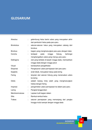 GLOSARIUM
KELOMPOK KOMPETENSI C
95
Alveolus : gelembung halus berisi udara yang merupakan akhir
dari pembuluh halus pada paru-paru
Bronkiolus : saluran-saluran halus yang merupakan cabang dari
bronkus
Bronkus : bagian yang menghubungkan paru-paru dengan trake
Concha : terdapat pada rongga hidung, berfungsi
menghangatkan udara yang menuju paru-paru
Diafragma : otot yang terletak di bawah rongga dada, memisahkan
rongga dada dengan rongga perut
Visual : berdasarkan pengelihatan
Ekspirasi : Pengeluaran udara pernapasan dari paru-paru
Epiglotis : anak tekak, merupakan katup pada laring
Faring : lanjutan dari saluran hidung yang meneruskan udara
ke laring
Glotis : adalah lubang mirip celah yang menghubungkan
trakea dengan faring
Inspirasi : pengambilan udara pernapasan ke dalam paru-paru
Laring : Pangkal tenggorokan
Membranmukosa : Lapisan kulit bagian dalam
Silia : Rambut-rambut halus
Trakea : saluran pernapasan yang memanjang dari pangka
lrongga mulut sampai dengan rongga dada
GLOSARIUM
 
