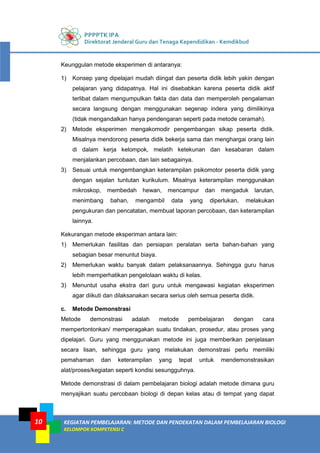 PPPPTK IPA
Direktorat Jenderal Guru dan Tenaga Kependidikan - Kemdikbud
KEGIATAN PEMBELAJARAN: METODE DAN PENDEKATAN DALAM PEMBELAJARAN BIOLOGI
KELOMPOK KOMPETENSI C
10
Keunggulan metode eksperimen di antaranya:
1) Konsep yang dipelajari mudah diingat dan peserta didik lebih yakin dengan
pelajaran yang didapatnya. Hal ini disebabkan karena peserta didik aktif
terlibat dalam mengumpulkan fakta dan data dan memperoleh pengalaman
secara langsung dengan menggunakan segenap indera yang dimilikinya
(tidak mengandalkan hanya pendengaran seperti pada metode ceramah).
2) Metode eksperimen mengakomodir pengembangan sikap peserta didik.
Misalnya mendorong peserta didik bekerja sama dan menghargai orang lain
di dalam kerja kelompok, melatih ketekunan dan kesabaran dalam
menjalankan percobaan, dan lain sebagainya.
3) Sesuai untuk mengembangkan keterampilan psikomotor peserta didik yang
dengan sejalan tuntutan kurikulum. Misalnya keterampilan menggunakan
mikroskop, membedah hewan, mencampur dan mengaduk larutan,
menimbang bahan, mengambil data yang diperlukan, melakukan
pengukuran dan pencatatan, membuat laporan percobaan, dan keterampilan
lainnya.
Kekurangan metode eksperiman antara lain:
1) Memerlukan fasilitas dan persiapan peralatan serta bahan-bahan yang
sebagian besar menuntut biaya.
2) Memerlukan waktu banyak dalam pelaksanaannya. Sehingga guru harus
lebih memperhatikan pengelolaan waktu di kelas.
3) Menuntut usaha ekstra dari guru untuk mengawasi kegiatan eksperimen
agar diikuti dan dilaksanakan secara serius oleh semua peserta didik.
c. Metode Demonstrasi
Metode demonstrasi adalah metode pembelajaran dengan cara
mempertontonkan/ memperagakan suatu tindakan, prosedur, atau proses yang
dipelajari. Guru yang menggunakan metode ini juga memberikan penjelasan
secara lisan, sehingga guru yang melakukan demonstrasi perlu memiliki
pemahaman dan keterampilan yang tepat untuk mendemonstrasikan
alat/proses/kegiatan seperti kondisi sesungguhnya.
Metode demonstrasi di dalam pembelajaran biologi adalah metode dimana guru
menyajikan suatu percobaan biologi di depan kelas atau di tempat yang dapat
 