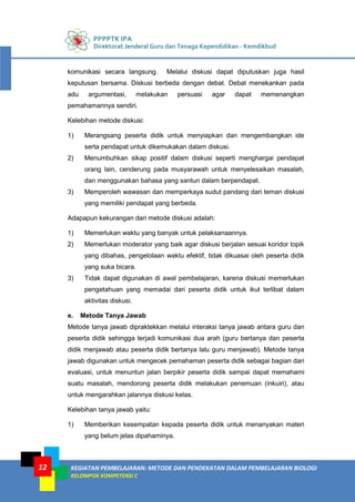 PPPPTK IPA
Direktorat Jenderal Guru dan Tenaga Kependidikan - Kemdikbud
KEGIATAN PEMBELAJARAN: METODE DAN PENDEKATAN DALAM PEMBELAJARAN BIOLOGI
KELOMPOK KOMPETENSI C
12
komunikasi secara langsung. Melalui diskusi dapat diputuskan juga hasil
keputusan bersama. Diskusi berbeda dengan debat. Debat menekankan pada
adu argumentasi, melakukan persuasi agar dapat memenangkan
pemahamannya sendiri.
Kelebihan metode diskusi:
1) Merangsang peserta didik untuk menyiapkan dan mengembangkan ide
serta pendapat untuk dikemukakan dalam diskusi.
2) Menumbuhkan sikap positif dalam diskusi seperti menghargai pendapat
orang lain, cenderung pada musyarawah untuk menyelesaikan masalah,
dan menggunakan bahasa yang santun dalam berpendapat.
3) Memperoleh wawasan dan memperkaya sudut pandang dari teman diskusi
yang memiliki pendapat yang berbeda.
Adapapun kekurangan dari metode diskusi adalah:
1) Memerlukan waktu yang banyak untuk pelaksanaannya.
2) Memerlukan moderator yang baik agar diskusi berjalan sesuai koridor topik
yang dibahas, pengelolaan waktu efektif, tidak dikuasai oleh peserta didik
yang suka bicara.
3) Tidak dapat digunakan di awal pembelajaran, karena diskusi memerlukan
pengetahuan yang memadai dari peserta didik untuk ikut terlibat dalam
aktivitas diskusi.
e. Metode Tanya Jawab
Metode tanya jawab dipraktekkan melalui interaksi tanya jawab antara guru dan
peserta didik sehingga terjadi komunikasi dua arah (guru bertanya dan peserta
didik menjawab atau peserta didik bertanya lalu guru menjawab). Metode tanya
jawab digunakan untuk mengecek pemahaman peserta didik sebagai bagian dari
evaluasi, untuk menuntun jalan berpikir peserta didik sampai dapat memahami
suatu masalah, mendorong peserta didik melakukan penemuan (inkuiri), atau
untuk mengarahkan jalannya diskusi kelas.
Kelebihan tanya jawab yaitu:
1) Memberikan kesempatan kepada peserta didik untuk menanyakan materi
yang belum jelas dipahaminya.
 