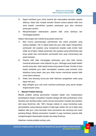 KEGIATAN PEMBELAJARAN: METODE DAN PENDEKATAN DALAM PEMBELAJARAN BIOLOGI
KELOMPOK KOMPTENSI C
Modul Guru Pembelajar
Mata Pelajaran Biologi SMA
13
2) Dapat membantu guru untuk menarik dan memusatkan perhatian peserta
didiknya. Kelas bisa menjadi semakin dinamis karena peserta didik turut
serta berpikir (memikirkan jawaban pertanyaan guru atau membuat
pertanyaan sendiri).
3) Mengembangkan keterampilan peserta didik untuk bertanya dan
menanggapi jawaban.
Adapun kekurangan dari metode tanya jawab antara lain:
1) Bisa muncul penyimpangan pembahasan dari pokok persoalan yang
sedang dipelajari. Hal ini dapat terjadi jika guru tidak dapat mengarahkan
pertanyaan dan jawaban yang mengemuka berjalan pada koridor topik
(tidak out of topic). Sebab pertanyaan dan jawaban yang berkembang saat
tanya jawab bisa menimbulkan permasalah baru yang menyimpang dari
pokok bahasan.
2) Peserta didik tidak menanggapi pertanyaan guru atau tidak mampu
membuat pertanyaan untuk diajukan ke guru. Sehingga yang terjadi adalah
kondisi yang kaku, tidak terjadi proses tanya jawab di kelas. Kondisi ini bisa
terjadi andaikata guru tidak menciptakan suasana yang kondusif untuk
terjadinya tanya jawab, atau guru tidak mampu memotivasi peserta didik
untuk berani bertanya.
3) Waktu bisa terbuang sia-sia jika tidak dilakukan pengelolaan waktu yang
tegas oleh guru.
4) Bagi sebagian guru sulit untuk membuat pertanyaan yang sesuai dengan
tingkat berpikir siswa.
f. Metode Problem Solving
Metode problem solving (pemecahan masalah) adalah cara melaksanakan
pembelajaran dengan menjadikan masalah sebagai titik tolak pembahasan untuk
dianalisis dan disintesis dalam usaha mencari pemecahan masalah atau jawaban
oleh siswa (Sudirman, dkk, 1991). Dengan metode ini, siswa membahas suatu
permasalahan (yang biasanya terjadi di lingkungan sekitar dan up to date) yang
disajikan oleh guru untuk kemudian dicari pemecahan dan solusinya dari sudut
pandang Biologi. Metode pemecahan masalah ini juga membantu peserta didik
mengembangkan keterampilan berpikir dan sikap ilmiahnya.
Kelebihan metode problem solving, yaitu:
 