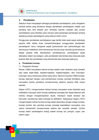 PPPPTK IPA
Direktorat Jenderal Guru dan Tenaga Kependidikan - Kemdikbud
KEGIATAN PEMBELAJARAN: METODE DAN PENDEKATAN DALAM PEMBELAJARAN BIOLOGI
KELOMPOK KOMPETENSI C
16
2. Pendekatan
Sebelum Anda mempelajari berbagai pendekatan pembelajaran, perlu diingatkan
kembali bahwa yang dimaksud dengan pendekatan pembelajaran adalah cara
pandang atau cara berpikir guru terhadap sesuatu masalah atau proses
pembelajaran yang dihadapi yang merujuk pada pandangan-pandangan tentang
terjadinya proses pembelajaran yang sifatnya masih umum.
Penggunaan pendekatan pembelajaran juga bertitik tolak pada aspek psikologis
peserta didik. Ketika Anda mempertimbangkan menggunakan pendekatan
pembelajaran harus mengenali aspek pertumbuhan dan perkembangan dan
kemampuan intelektual, serta kemampuan lainnya yang mendukung kemampuan
belajar peserta didik. Berdasarkan pendekatannya, pembelajaran dapat
dibedakan dalam dua kategori, yaitu pendekatan berorientasi atau berpusat pada
peserta didik dan pendekatan yang berorientasi atau berpusat pada guru.
a. Pendekatan konsep
1) Pengertian Konsep
Rosser (1984) menyatakan bahwa konsep adalah suatu abstraksi yang mewakili
satu kelas objek-objek, kejadian-kejadian, kegiata-kegiatan, atau hubungan-
hubungan yang mempunyai atribut yang sama. Menurut Ausubel (1968) konsep-
konsep diperoleh dengan cara pembentukan konsep (concept formation) yaitu
merupakan bentuk perolehan konsep-konsep sebelum peserta didik masuk
sekolah.
Gagne (1977), mengemukakan bahwa konsep merupakan suatu abstraksi yang
melibatkan hubungan antar konsep (relational concepts) dan dapat dibentuk oleh
individu dengan mengelompokkan obyek, merespon obyek tersebut dan
kemudian memberinya label (concept by definition). Selanjutnya Gagne (1977)
mengemukakan bahwa formasi konsep dapat disamakan dengan belajar konsep-
konsep konkret, dan asimilasi konsep (concept assimilation) merupakan cara
utama memperoleh konsep-konsep selama dan sesudah sekolah. Contoh
konsep dalam pembelajaran biologi adalah konsep sel, jaringan, organ, dan
sistem organ.
 