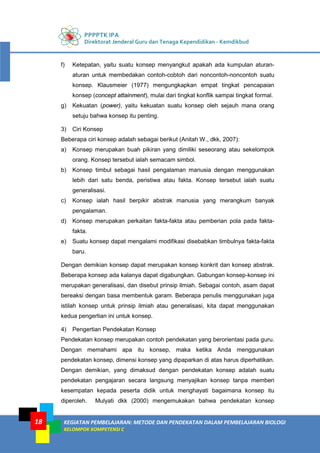 PPPPTK IPA
Direktorat Jenderal Guru dan Tenaga Kependidikan - Kemdikbud
KEGIATAN PEMBELAJARAN: METODE DAN PENDEKATAN DALAM PEMBELAJARAN BIOLOGI
KELOMPOK KOMPETENSI C
18
f) Ketepatan, yaitu suatu konsep menyangkut apakah ada kumpulan aturan-
aturan untuk membedakan contoh-cobtoh dari noncontoh-noncontoh suatu
konsep. Klausmeier (1977) mengungkapkan empat tingkat pencapaian
konsep (concept attainment), mulai dari tingkat konflik sampai tingkat formal.
g) Kekuatan (power), yaitu kekuatan suatu konsep oleh sejauh mana orang
setuju bahwa konsep itu penting.
3) Ciri Konsep
Beberapa ciri konsep adalah sebagai berikut (Anitah W., dkk, 2007):
a) Konsep merupakan buah pikiran yang dimiliki seseorang atau sekelompok
orang. Konsep tersebut ialah semacam simbol.
b) Konsep timbul sebagai hasil pengalaman manusia dengan menggunakan
lebih dari satu benda, peristiwa atau fakta. Konsep tersebut ialah suatu
generalisasi.
c) Konsep ialah hasil berpikir abstrak manusia yang merangkum banyak
pengalaman.
d) Konsep merupakan perkaitan fakta-fakta atau pemberian pola pada fakta-
fakta.
e) Suatu konsep dapat mengalami modifikasi disebabkan timbulnya fakta-fakta
baru.
Dengan demikian konsep dapat merupakan konsep konkrit dan konsep abstrak.
Beberapa konsep ada kalanya dapat digabungkan. Gabungan konsep-konsep ini
merupakan generalisasi, dan disebut prinsip ilmiah. Sebagai contoh, asam dapat
bereaksi dengan basa membentuk garam. Beberapa penulis menggunakan juga
istilah konsep untuk prinsip ilmiah atau generalisasi, kita dapat menggunakan
kedua pengertian ini untuk konsep.
4) Pengertian Pendekatan Konsep
Pendekatan konsep merupakan contoh pendekatan yang berorientasi pada guru.
Dengan memahami apa itu konsep, maka ketika Anda menggunakan
pendekatan konsep, dimensi konsep yang dipaparkan di atas harus diperhatikan.
Dengan demikian, yang dimaksud dengan pendekatan konsep adalah suatu
pendekatan pengajaran secara langsung menyajikan konsep tanpa memberi
kesempatan kepada peserta didik untuk menghayati bagaimana konsep itu
diperoleh. Mulyati dkk (2000) mengemukakan bahwa pendekatan konsep
 