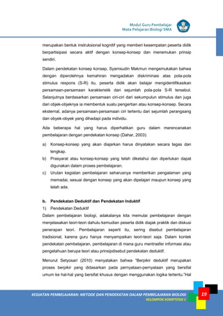 KEGIATAN PEMBELAJARAN: METODE DAN PENDEKATAN DALAM PEMBELAJARAN BIOLOGI
KELOMPOK KOMPTENSI C
Modul Guru Pembelajar
Mata Pelajaran Biologi SMA
19
merupakan bentuk instruksional kognitif yang memberi kesempatan peserta didik
berpartisipasi secara aktif dengan konsep-konsep dan menemukan prinsip
sendiri.
Dalam pendekatan konsep konsep, Syamsudin Makmun mengemukakan bahwa
dengan diperolehnya kemahiran mengadakan diskriminasi atas pola-pola
stimulus respons (S-R) itu, peserta didik akan belajar mengidentifikasikan
persamaan-persamaan karakteristik dari sejumlah pola-pola S-R tersebut.
Selanjutnya berdasarkan persamaan ciri-ciri dari sekumpulun stimulus dan juga
dari objek-objeknya ia membentuk suatu pengertian atau konsep-konsep. Secara
eksternal, adanya persamaan-persamaan ciri tertentu dari sejumlah perangsang
dan obyek-obyek yang dihadapi pada individu.
Ada beberapa hal yang harus diperhatikan guru dalam merencanakan
pembelajaran dengan pendekatan konsep (Dahar, 2003):
a) Konsep-konsep yang akan diajarkan harus dinyatakan secara tegas dan
lengkap.
b) Prasyarat atau konsep-konsep yang telah diketahui dan diperlukan dapat
digunakan dalam proses pembelajaran.
c) Urutan kegiatan pembelajaran seharusnya memberikan pengalaman yang
memadai, sesuai dengan konsep yang akan dipelajari maupun konsep yang
telah ada.
b. Pendekatan Deduktif dan Pendekatan Induktif
1) Pendekatan Deduktif
Dalam pembelajaran biologi, adakalanya kita memulai pembelajaran dengan
menjelasakan teori-teori dahulu kemudian peserta didik diajak praktik dan diskusi
penerapan teori. Pembelajaran seperti itu, sering disebut pembelajaran
tradisional, karena guru hanya menyampaikan teori-teori saja. Dalam kontek
pendekatan pembelajaran, pembelajaran di mana guru mentrasfer informasi atau
pengetahuan berupa teori atau prinsipdisebut pendekatan deduktif.
Menurut Setyosari (2010) menyatakan bahwa “Berpikir deduktif merupakan
proses berpikir yang didasarkan pada pernyataan-pernyataan yang bersifat
umum ke hal-hal yang bersifat khusus dengan menggunakan logika tertentu.”Hal
 