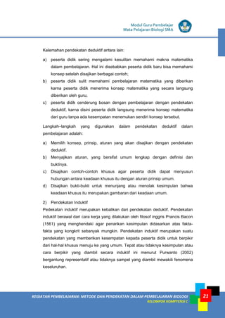 KEGIATAN PEMBELAJARAN: METODE DAN PENDEKATAN DALAM PEMBELAJARAN BIOLOGI
KELOMPOK KOMPTENSI C
Modul Guru Pembelajar
Mata Pelajaran Biologi SMA
21
Kelemahan pendekatan deduktif antara lain:
a) peserta didik sering mengalami kesulitan memahami makna matematika
dalam pembelajaran. Hal ini disebabkan peserta didik baru bisa memahami
konsep setelah disajikan berbagai contoh;
b) peserta didik sulit memahami pembelajaran matematika yang diberikan
karna peserta didik menerima konsep matematika yang secara langsung
diberikan oleh guru;
c) peserta didik cenderung bosan dengan pembelajaran dengan pendekatan
deduktif, karna disini peserta didik langsung menerima konsep matematika
dari guru tanpa ada kesempatan menemukan sendiri konsep tersebut.
Langkah–langkah yang digunakan dalam pendekatan deduktif dalam
pembelajaran adalah:
a) Memilih konsep, prinsip, aturan yang akan disajikan dengan pendekatan
deduktif.
b) Menyajikan aturan, yang bersifat umum lengkap dengan definisi dan
buktinya.
c) Disajikan contoh-contoh khusus agar peserta didik dapat menyusun
hubungan antara keadaan khusus itu dengan aturan prinsip umum.
d) Disajikan bukti-bukti untuk menunjang atau menolak kesimpulan bahwa
keadaan khusus itu merupakan gambaran dari keadaan umum.
2) Pendekatan Induktif
Pedekatan induktif merupakan kebalikan dari pendekatan deduktif. Pendekatan
induktif berawal dari cara kerja yang dilakukan oleh filosof inggris Prancis Bacon
(1561) yang menghendaki agar penarikan kesimpulan didasarkan atas fakta-
fakta yang kongkrit sebanyak mungkin. Pendekatan induktif merupakan suatu
pendekatan yang memberikan kesempatan kepada peserta didik untuk berpikir
dari hal-hal khusus menuju ke yang umum. Tepat atau tidaknya kesimpulan atau
cara berpikir yang diambil secara induktif ini menurut Purwanto (2002)
bergantung representatif atau tidaknya sampel yang diambil mewakili fenomena
keseluruhan.
 