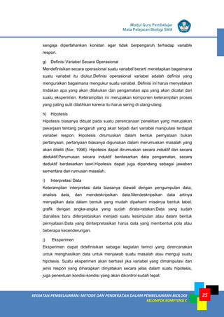 KEGIATAN PEMBELAJARAN: METODE DAN PENDEKATAN DALAM PEMBELAJARAN BIOLOGI
KELOMPOK KOMPTENSI C
Modul Guru Pembelajar
Mata Pelajaran Biologi SMA
25
sengaja dipertahankan konstan agar tidak berpengaruh terhadap variable
respon.
g) Definisi Variabel Secara Operasional
Mendefinisikan secara operasional suatu variabel berarti menetapkan bagaimana
suatu variabel itu diukur.Definisi operasional variabel adalah definisi yang
menguraikan bagaimana mengukur suatu variabel. Definisi ini harus menyatakan
tindakan apa yang akan dilakukan dan pengamatan apa yang akan dicatat dari
suatu eksperimen. Keterampilan ini merupakan komponen keterampilan proses
yang paling sulit dilatihkan karena itu harus sering di ulang-ulang.
h) Hipotesis
Hipotesis biasanya dibuat pada suatu perencanaan penelitian yang merupakan
pekerjaan tentang pengaruh yang akan terjadi dari variabel manipulasi terdapat
variabel respon. Hipotesis dirumuskan dalam bentuk pernyataan bukan
pertanyaan, pertanyaan biasanya digunakan dalam merumuskan masalah yang
akan diteliti (Nur, 1996). Hipotesis dapat dirumuskan secara induktif dan secara
deduktif.Perumusan secara induktif berdasarkan data pengamatan, secara
deduktif berdasarkan teori.Hipotesis dapat juga dipandang sebagai jawaban
sementara dari rumusan masalah.
i) Interpretasi Data
Keterampilan interpretasi data biasanya diawali dengan pengumpulan data,
analisis data, dan mendeskripsikan data.Mendeskripsikan data artinya
menyajikan data dalam bentuk yang mudah dipahami misalnya bentuk tabel,
grafik dengan angka-angka yang sudah dirata-ratakan.Data yang sudah
dianalisis baru diiterpretasikan menjadi suatu kesimpulan atau dalam bentuk
pernyataan.Data yang diinterpretasikan harus data yang membentuk pola atau
beberapa kecenderungan.
j) Eksperimen
Eksperimen dapat didefinisikan sebagai kegiatan terinci yang direncanakan
untuk menghasilkan data untuk menjawab suatu masalah atau menguji suatu
hipotesis. Suatu eksperimen akan berhasil jika variabel yang dimanipulasi dan
jenis respon yang diharapkan dinyatakan secara jelas dalam suatu hipotesis,
juga penentuan kondisi-kondisi yang akan dikontrol sudah tepat.
 