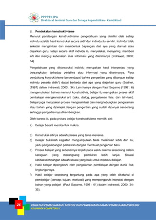 PPPPTK IPA
Direktorat Jenderal Guru dan Tenaga Kependidikan - Kemdikbud
KEGIATAN PEMBELAJARAN: METODE DAN PENDEKATAN DALAM PEMBELAJARAN BIOLOGI
KELOMPOK KOMPETENSI C
26
d. Pendekatan konstruktivisme
Menurut pandangan konstruktivisme pengetahuan yang dimiliki oleh setiap
individu adalah hasil konstruksi secara aktif dari individu itu sendiri. Individu tidak
sekedar mengimitasi dan membentuk bayangan dari apa yang diamati atau
diajarkan guru, tetapi secara aktif individu itu menyeleksi, menyaring, memberi
arti dan menguji kebenaran atas informasi yang diterimanya (Indrawati, 2000:
34).
Pengetahuan yang dikonstruksi individu merupakan hasil interpretasi yang
bersangkutan terhadap peristiwa atau informasi yang diterimanya. Para
pendukung kontruktivisme berpendapat bahwa pengertian yang dibangun setiap
individu peserta didik*) dapat berbeda dari apa yang diajarkan guru (Bodner,
(1987) dalam Indrawati, 2000 : 34). Lain halnya dengan Paul Suparno (1997 : 6)
mengemukakan bahwa menurut konstruktivis, belajar itu merupakan proses aktif
pembelajar mengkonstruksi arti (teks, dialog, pengalaman fisis, dan lain-lain).
Belajar juga merupakan proses mengasimilasi dan menghubungkan pengalaman
atau bahan yang dipelajari dengan pengertian yang sudah dipunyai seseorang
sehingga pengertiannya dikembangkan.
Oleh karena itu pada proses belajar konstruktivisme memiliki ciri:
a) Belajar berarti membentuk makna.
b) Konstruksi artinya adalah proses yang terus menerus.
c) Belajar bukanlah kegiatan mengumpulkan fakta melainkan lebih dari itu,
yaitu pengembangan pemikiran dengan membuat pengertian baru.
d) Proses belajar yang sebenarnya terjadi pada waktu skema seseorang dalam
keraguan yang merangsang pemikiran lebih lanjut. Situasi
ketidakseimbangan adalah situasi yang baik untuk memacu belajar.
e) Hasil belajar dipengaruhi oleh pengalaman pembelajar dengan dunia fisik
lingkungannya.
f) Hasil belajar seseorang tergantung pada apa yang telah diketahui si
pembelajar (konsep, tujuan, motivasi) yang mempengaruhi interaksi dengan
bahan yang pelajari (Paul Suparno, 1997 : 61) dalam Indrawati, 2000: 34-
35).
 