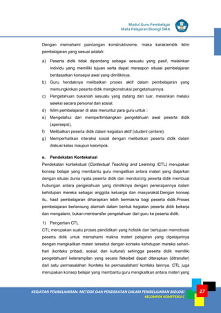 KEGIATAN PEMBELAJARAN: METODE DAN PENDEKATAN DALAM PEMBELAJARAN BIOLOGI
KELOMPOK KOMPTENSI C
Modul Guru Pembelajar
Mata Pelajaran Biologi SMA
27
Dengan memahami pandangan konstruktivisme, maka karakteristik iklim
pembelajaran yang sesuai adalah:
a) Peserta didik tidak dipandang sebagai sesuatu yang pasif, melainkan
individu yang memiliki tujuan serta dapat merespon situasi pembelajaran
berdasarkan konsepsi awal yang dimilikinya.
b) Guru hendaknya melibatkan proses aktif dalam pembelajaran yang
memungkinkan peserta didik mengkonstruksi pengetahuannya.
c) Pengetahuan bukanlah sesuatu yang datang dari luar, melainkan melalui
seleksi secara personal dan sosial.
d) Iklim pembelajaran di atas menuntut para guru untuk :
e) Mengetahui dan mempertimbangkan pengetahuan awal peserta didik
(apersepsi),
f) Melibatkan peserta didik dalam kegiatan aktif (student centere),
g) Memperhatikan interaksi sosial dengan melibatkan peserta didik dalam
diskusi kelas maupun kelompok.
e. Pendekatan Kontekstual
Pendekatan kontekstual (Contextual Teaching and Learning /CTL) merupakan
konsep belajar yang membantu guru mengaitkan antara materi yang diajarkan
dengan situasi dunia nyata peserta didik dan mendorong peserta didik membuat
hubungan antara pengetahuan yang dimilikinya dengan penerapannya dalam
kehidupan mereka sebagai anggota keluarga dan masyarakat.Dengan konsep
itu, hasil pembelajaran diharapkan lebih bermakna bagi peserta didik.Proses
pembelajaran berlansung alamiah dalam bentuk kegiatan peserta didik bekerja
dan mengalami, bukan mentransfer pengetahuan dari guru ke peserta didik.
1) Pengertian CTL
CTL merupakan suatu proses pendidikan yang holistik dan bertujuan memotivasi
peserta didik untuk memahami makna materi pelajaran yang dipelajarinya
dengan mengkaitkan materi tersebut dengan konteks kehidupan mereka sehari-
hari (konteks pribadi, sosial, dan kultural) sehingga peserta didik memiliki
pengetahuan/ keterampilan yang secara fleksibel dapat diterapkan (ditransfer)
dari satu permasalahan /konteks ke permasalahan/ konteks lainnya. CTL juga
merupakan konsep belajar yang membantu guru mengkaitkan antara materi yang
 
