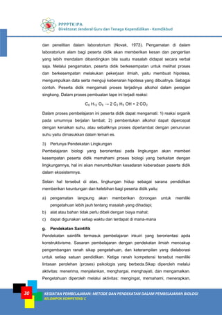 PPPPTK IPA
Direktorat Jenderal Guru dan Tenaga Kependidikan - Kemdikbud
KEGIATAN PEMBELAJARAN: METODE DAN PENDEKATAN DALAM PEMBELAJARAN BIOLOGI
KELOMPOK KOMPETENSI C
30
dan penelitian dalam laboratorium (Novak, 1973). Pengamatan di dalam
laboratorium alam bagi peserta didik akan memberikan kesan dan pengertian
yang lebih mendalam dibandingkan bila suatu masalah didapat secara verbal
saja. Melalui pengamatan, peserta didik berkesempatan untuk melihat proses
dan berkesempatan melakukan pekerjaan ilmiah, yaitu membuat hipotesa,
mengumpulkan data serta menguji kebenaran hipotesa yang dibuatnya. Sebagai
contoh. Peserta didik mengamati proses terjadinya alkohol dalam peragian
singkong. Dalam proses pembuatan tape ini terjadi reaksi:
C6 H12 O6 → 2 C2 H5 OH + 2 CO2
Dalam proses pembelajaran ini peserta didik dapat mengamati: 1) reaksi organik
pada umumnya berjalan lambat; 2) pembentukan alkohol dapat dipercepat
dengan kenaikan suhu, atau sebaliknya proses diperlambat dengan penurunan
suhu yaitu dimasukkan dalam lemari es.
3) Perlunya Pendekatan Lingkungan
Pembelajaran biologi yang berorientasi pada lingkungan akan memberi
kesempatan peserta didik memahami proses biologi yang berkaitan dengan
lingkungannya, hal ini akan menumbuhkan kesadaran keberadaan peserta didik
dalam ekosistemnya.
Selain hal tersebut di atas, lingkungan hidup sebagai sarana pendidikan
memberikan keuntungan dan kelebihan bagi peserta didik yaitu:
a) pengamatan langsung akan memberikan dorongan untuk memiliki
pengetahuan lebih jauh tentang masalah yang dihadapi;
b) alat atau bahan tidak perlu dibeli dengan biaya mahal;
c) dapat digunakan setiap waktu dan terdapat di mana-mana
g. Pendekatan Saintifik
Pendekatan saintifik termasuk pembelajaran inkuiri yang berorientasi apda
konstruktivisme. Sasaran pembelajaran dengan pendekatan ilmiah mencakup
pengembangan ranah sikap pengetahuan, dan keterampilan yang dielaborasi
untuk setiap satuan pendidikan. Ketiga ranah kompetensi tersebut memiliki
lintasan perolehan (proses) psikologis yang berbeda.Sikap diperoleh melalui
aktivitas: menerima, menjalankan, menghargai, menghayati, dan mengamalkan.
Pengetahuan diperoleh melalui aktivitas: mengingat, memahami, menerapkan,
 