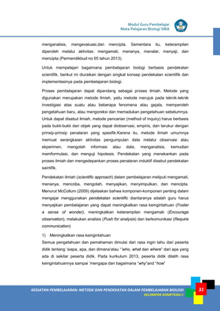 KEGIATAN PEMBELAJARAN: METODE DAN PENDEKATAN DALAM PEMBELAJARAN BIOLOGI
KELOMPOK KOMPTENSI C
Modul Guru Pembelajar
Mata Pelajaran Biologi SMA
31
menganalisis, mengevaluasi,dan mencipta. Sementara itu, keterampilan
diperoleh melalui aktivitas: mengamati, menanya, menalar, menyaji, dan
mencipta (Permendikbud no 65 tahun 2013).
Untuk mempelajari bagaimana pembelajaran biologi berbasis pendekatan
scientifik, berikut ini diuraikan dengan singkat konsep pendekatan scientifik dan
implementasinya pada pembelajaran biologi.
Proses pembelajaran dapat dipandang sebagai proses ilmiah. Metode yang
digunakan merupakan metode ilmiah, yaitu metode merujuk pada teknik-teknik
investigasi atas suatu atau beberapa fenomena atau gejala, memperoleh
pengetahuan baru, atau mengoreksi dan memadukan pengetahuan sebelumnya.
Untuk dapat disebut ilmiah, metode pencarian (method of inquiry) harus berbasis
pada bukti-bukti dari objek yang dapat diobservasi, empiris, dan terukur dengan
prinsip-prinsip penalaran yang spesifik.Karena itu, metode ilmiah umumnya
memuat serangkaian aktivitas pengumpulan data melalui observasi atau
ekperimen, mengolah informasi atau data, menganalisis, kemudian
memformulasi, dan menguji hipotesis. Pendekatan yang menekankan pada
proses ilmiah dan mengedepankan proses penalaran induktif disebut pendekatan
saintifik.
Pendekatan ilmiah (scientific approach) dalam pembelajaran meliputi mengamati,
menanya, mencoba, mengolah, menyajikan, menyimpulkan, dan mencipta.
Menurut McCollum (2009) dijelaskan bahwa komponen-komponen penting dalam
mengajar menggunakan pendekatan scientific diantaranya adalah guru harus
menyajikan pembelajaran yang dapat meningkatkan rasa keingintahuan (Foster
a sense of wonder), meningkatkan keterampilan mengamati (Encourage
observation), melakukan analisis (Push for analysis) dan berkomunikasi (Require
communication)
1) Meningkatkan rasa keingintahuan
Semua pengetahuan dan pemahaman dimulai dari rasa ingin tahu dari peserta
didik tentang ’siapa, apa, dan dimana‘atau “’who, what dan where” dari apa yang
ada di sekitar peserta didik. Pada kurikulum 2013, peserta didik dilatih rasa
keingintahuannya sampai ’mengapa dan bagaimana “why”and “how”
 