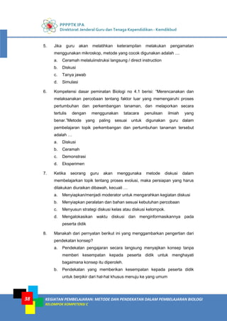 PPPPTK IPA
Direktorat Jenderal Guru dan Tenaga Kependidikan - Kemdikbud
KEGIATAN PEMBELAJARAN: METODE DAN PENDEKATAN DALAM PEMBELAJARAN BIOLOGI
KELOMPOK KOMPETENSI C
38
5. Jika guru akan melatihkan keterampilan melakukan pengamatan
menggunakan mikroskop, metode yang cocok digunakan adalah ....
a. Ceramah melaluiinstruksi langsung / direct instruction
b. Diskusi
c. Tanya jawab
d. Simulasi
6. Kompetensi dasar peminatan Biologi no 4.1 berisi: “Merencanakan dan
melaksanakan percobaan tentang faktor luar yang memengaruhi proses
pertumbuhan dan perkembangan tanaman, dan melaporkan secara
tertulis dengan menggunakan tatacara penulisan ilmiah yang
benar.”Metode yang paling sesuai untuk digunakan guru dalam
pembelajaran topik perkembangan dan pertumbuhan tanaman tersebut
adalah …
a. Diskusi
b. Ceramah
c. Demonstrasi
d. Eksperimen
7. Ketika seorang guru akan menggunaka metode diskusi dalam
membelajarkan topik tentang proses evolusi, maka persiapan yang harus
dilakukan diuraikan dibawah, kecuali …
a. Menyiapkan/menjadi moderator untuk mengarahkan kegiatan diskusi
b. Menyiapkan peralatan dan bahan sesuai kebutuhan percobaan
c. Menyusun strategi diskusi kelas atau diskusi kelompok.
d. Mengalokasikan waktu diskusi dan menginformasikannya pada
peserta didik
8. Manakah dari pernyatan berikut ini yang menggambarkan pengertian dari
pendekatan konsep?
a. Pendekatan pengajaran secara langsung menyajikan konsep tanpa
memberi kesempatan kepada peserta didik untuk menghayati
bagaimana konsep itu diperoleh.
b. Pendekatan yang memberikan kesempatan kepada peserta didik
untuk berpikir dari hal-hal khusus menuju ke yang umum
 