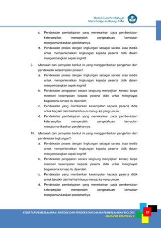 KEGIATAN PEMBELAJARAN: METODE DAN PENDEKATAN DALAM PEMBELAJARAN BIOLOGI
KELOMPOK KOMPTENSI C
Modul Guru Pembelajar
Mata Pelajaran Biologi SMA
39
c. Pendekatan pembelajaran yang menekankan pada pembentukan
keterampilan memperoleh pengetahuan kemudian
mengkomunikasikan perolehannya.
d. Pendekatan proses dengan lingkungan sebagai sarana atau media
untuk memperkenalkan lingkungan kepada peserta didik dalam
mengembangkan aspek kognitif.
9. Manakah dari pernyatan berikut ini yang menggambarkan pengertian dari
pendekatan keterampilan proses?
a. Pendekatan proses dengan lingkungan sebagai sarana atau media
untuk memperkenalkan lingkungan kepada peserta didik dalam
mengembangkan aspek kognitif
b. Pendekatan pengajaran secara langsung menyajikan konsep tanpa
memberi kesempatan kepada peserta didik untuk menghayati
bagaimana konsep itu diperoleh.
c. Pendekatan yang memberikan kesempatan kepada peserta didik
untuk berpikir dari hal-hal khusus menuju ke yang umum
d. Pendekatan pembelajaran yang menekankan pada pembentukan
keterampilan memperoleh pengetahuan kemudian
mengkomunikasikan perolehannya.
10. Manakah dari pernyatan berikut ini yang menggambarkan pengertian dari
pendekatan lingkungan?
a. Pendekatan proses dengan lingkungan sebagai sarana atau media
untuk memperkenalkan lingkungan kepada peserta didik dalam
mengembangkan aspek kognitif
b. Pendekatan pengajaran secara langsung menyajikan konsep tanpa
memberi kesempatan kepada peserta didik untuk menghayati
bagaimana konsep itu diperoleh.
c. Pendekatan yang memberikan kesempatan kepada peserta didik
untuk berpikir dari hal-hal khusus menuju ke yang umum
d. Pendekatan pembelajaran yang menekankan pada pembentukan
keterampilan memperoleh pengetahuan kemudian
mengkomunikasikan perolehannya.
 