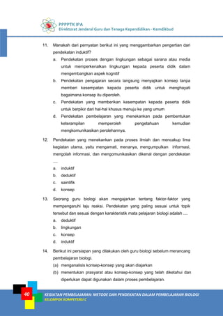 PPPPTK IPA
Direktorat Jenderal Guru dan Tenaga Kependidikan - Kemdikbud
KEGIATAN PEMBELAJARAN: METODE DAN PENDEKATAN DALAM PEMBELAJARAN BIOLOGI
KELOMPOK KOMPETENSI C
40
11. Manakah dari pernyatan berikut ini yang menggambarkan pengertian dari
pendekatan induktif?
a. Pendekatan proses dengan lingkungan sebagai sarana atau media
untuk memperkenalkan lingkungan kepada peserta didik dalam
mengembangkan aspek kognitif
b. Pendekatan pengajaran secara langsung menyajikan konsep tanpa
memberi kesempatan kepada peserta didik untuk menghayati
bagaimana konsep itu diperoleh.
c. Pendekatan yang memberikan kesempatan kepada peserta didik
untuk berpikir dari hal-hal khusus menuju ke yang umum
d. Pendekatan pembelajaran yang menekankan pada pembentukan
keterampilan memperoleh pengetahuan kemudian
mengkomunikasikan perolehannya.
12. Pendekatan yang menekankan pada proses ilmiah dan mencakup lima
kegiatan utama, yaitu mengamati, menanya, mengumpulkan informasi,
mengolah informasi, dan mengomunikasikan dikenal dengan pendekatan
....
a. induktif
b. deduktif
c. saintifik
d. konsep
13. Seorang guru biologi akan mengajarkan tentang faktor-faktor yang
mempengaruhi laju reaksi. Pendekatan yang paling sesuai untuk topik
tersebut dan sesuai dengan karakteristik mata pelajaran biologi adalah ....
a. deduktif
b. lingkungan
c. konsep
d. induktif
14. Berikut ini persiapan yang dilakukan oleh guru biologi sebelum merancang
pembelajaran biologi.
(a) menganalisis konsep-konsep yang akan diajarkan
(b) menentukan prasyarat atau konsep-konsep yang telah diketahui dan
diperlukan dapat digunakan dalam proses pembelajaran.
 