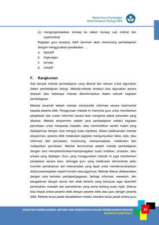 KEGIATAN PEMBELAJARAN: METODE DAN PENDEKATAN DALAM PEMBELAJARAN BIOLOGI
KELOMPOK KOMPTENSI C
Modul Guru Pembelajar
Mata Pelajaran Biologi SMA
41
(c) mengorganisasikan konsep ke dalam konsep sub ordinat dan
superordinat
Kegiatan guru tersebut, lebih dominan akan merancang pembelajaran
dengan menggunakan pendekatan ....
a. deduktif
b. lingkungan
c. konsep
d. induktif
F. Rangkuman
Ada banyak metode pembelajaran yang dikenal dan relevan untuk digunakan
dalam pembelajaran biologi. Metode-metode tersebut bisa digunakan secara
terpisah atau beberapa metode dikombinasikan dalam sebuah kegiatan
pembelajaran.
Metode ceramah adalah metode mentransfer informasi secara lisan/verbal
kepada peserta didik. Penggunaan metode ini menuntut guru untuk memberikan
penjelasan dan uraian informasi secara lisan mengenai pokok persoalan yang
dibahas. Metode eksperimen adalah cara pembelajaran melalui kegiatan
percobaan untuk menjawab masalah, atau membuktikan sendiri materi yang
dipelajarinya dengan cara menguji suatu hipotesis. Dalam pelaksanaan metode
eksperimen, peserta didik melakukan kegiatan mengumpulkan fakta, data, atau
informasi dari percobaan, merancang, mempersiapkan, melakukan dan
melaporkan percobaan. Metode demonstrasi adalah metode pembelajaran
dengan cara mempertontonkan/memperagakan suatu tindakan, prosedur, atau
proses yang dipelajari. Guru yang menggunakan metode ini juga memberikan
penjelasan secara lisan, sehingga guru yang melakukan demonstrasi perlu
memiliki pemahaman dan keterampilan yang tepat untuk mendemonstrasikan
alat/proses/kegiatan seperti kondisi sesungguhnya. Metode diskusi dilaksanakan
dengan cara bertukar pendapat/gagasan, berbagi informasi, wawasan, dan
pengalaman dengan aturan dan adab tertentu yang bertujuan agar diperoleh
pemecahan masalah dan pemahaman yang sama tentang suatu topik. Diskusi
bisa terjadi antara peserta didik dengan peserta didik atau guru dengan peserta
didik. Metode tanya jawab dipraktekkan melalui interaksi tanya jawab antara guru
 