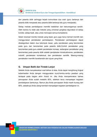 PPPPTK IPA
Direktorat Jenderal Guru dan Tenaga Kependidikan - Kemdikbud
KEGIATAN PEMBELAJARAN: METODE DAN PENDEKATAN DALAM PEMBELAJARAN BIOLOGI
KELOMPOK KOMPETENSI C
42
dan peserta didik sehingga terjadi komunikasi dua arah (guru bertanya dan
peserta didik menjawab atau peserta didik bertanya lalu guru menjawab).
Setiap metode pembelajaran memiliki kelebihan dan kekurangannya sendiri.
Oleh karena itu tidak ada metode yang universal yangbisa digunakan di setiap
kondisi, setiap topik, atau untuk mencapai semua kompetensi.
Selain terampil memilij metode yang tepat, guru juga harus termpil memilih dan
menggunakan pendekatan pembelajaran. Pendekatan pembelajaran dapat
dikategorikan dalam dua kelompok besar, yaitu pendekatan yang berorientasi
pada guru dan berorientasi pada peserta didik.Contoh pendekatan yang
berorientasi pada guru adalah pendekatan konsep, sedangkan pendekatan yang
berorientasi pada peserta didik adalah pendekatan konstruktivisme, pendekatan
induktif, pendekatan kontekstual, dan pendekatan saintifik. Masing-masing
pendekatan memiliki karakteristik dan tujuan yang khas.
G. Umpan Balik dan Tindak Lanjut
Setelah Anda menyelesaikan soal latihan di atas, Anda dapat menghitung tingkat
keberhasilan Anda dengan menggunakan kunci/rambu-rambu jawaban yang
terdapat pada bagian akhir modul ini. Jika Anda memperkirakan bahwa
pencapaian Anda sudah melebihi 80%, silahkan terus mempelajari kegiatan
pembelajaran berikutnya. Namun jika Anda pencapaian Anda masih kurang dari
80%, sebaiknya Anda ulangi kembali mempelajari kegiatan pembelajaran ini.
 