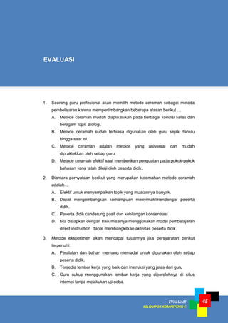 45EVALUASI
KELOMPOK KOMPETENSI C
1. Seorang guru profesional akan memilih metode ceramah sebagai metoda
pembelajaran karena mempertimbangkan beberapa alasan berikut …
A. Metode ceramah mudah diaplikasikan pada berbagai kondisi kelas dan
beragam topik Biologi.
B. Metode ceramah sudah terbiasa digunakan oleh guru sejak dahulu
hingga saat ini.
C. Metode ceramah adalah metode yang universal dan mudah
dipraktekkan oleh setiap guru.
D. Metode ceramah efektif saat memberikan penguatan pada pokok-pokok
bahasan yang telah dikaji oleh peserta didik.
2. Diantara pernyataan berikut yang merupakan kelemahan metode ceramah
adalah....
A. Efektif untuk menyampaikan topik yang muatannya banyak.
B. Dapat mengembangkan kemampuan menyimak/mendengar peserta
didik.
C. Peserta didik cenderung pasif dan kehilangan konsentrasi.
D. bila disiapkan dengan baik misalnya menggunakan model pembelajaran
direct instruction dapat membangkitkan aktivitas peserta didik.
3. Metode eksperimen akan mencapai tujuannya jika persyaratan berikut
terpenuhi:
A. Peralatan dan bahan memang memadai untuk digunakan oleh setiap
peserta didik.
B. Tersedia lembar kerja yang baik dan instruksi yang jelas dari guru
C. Guru cukup menggunakan lembar kerja yang diperolehnya di situs
internet tanpa melakukan uji coba.
EVALUASI
 