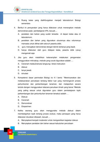 PPPPTK IPA
Direktorat Jenderal Guru dan Tenaga Kependidikan - Kemdikbud
EVALUASI
KELOMPOK KOMPETENSI C
46
D. Ruang kelas yang dialihfungsikan menjadi laboratorium Biologi
sementara
4. Berikut ini persyaratan yang harus dilakukan untuk menerapkan metode
demonstrasi pada pembelajaran IPA, kecuali....
A. peralatan dan bahan yang sudah tersedia di depan kelas atau di
laboratorium;
B. peralatan dan bahan yang digunakan ukurannya atau volumenya
memadai untuk dilihat oleh seluruh peserta didik;
C. guru menyajikan demonstrasi dengan teknik bertanya yang tepat.
D. hanya dilakukan oleh guru didepan kelas, peserta didik cukup
mengamati saja
5. Jika guru akan melatihkan keterampilan melakukan pengamatan
menggunakan mikroskop, metode yang cocok digunakan adalah ....
A. Ceramah melaluiinstruksi langsung / direct instruction
B. diskusi
C. tanya jawab
D. simulasi
6. Kompetensi dasar peminatan Biologi no 4.1 berisi: “Merencanakan dan
melaksanakan percobaan tentang faktor luar yang memengaruhi proses
pertumbuhan dan perkembangan tanaman, dan melaporkan secara
tertulis dengan menggunakan tatacara penulisan ilmiah yang benar.”Metode
yang paling sesuai untuk digunakan guru dalam pembelajaran topik
perkembangan dan pertumbuhan tanaman tersebut adalah …
A. Diskusi
B. Ceramah
C. Demonstrasi
D. Eksperimen
7. Ketika seorang guru akan menggunaka metode diskusi dalam
membelajarkan topik tentang proses evolusi, maka persiapan yang harus
dilakukan diuraikan dibawah, kecuali …
A. Menyiapkan/menjadi moderator untuk mengarahkan kegiatan diskusi
B. Menyiapkan peralatan dan bahan sesuai kebutuhan percobaan
 