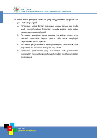 PPPPTK IPA
Direktorat Jenderal Guru dan Tenaga Kependidikan - Kemdikbud
EVALUASI
KELOMPOK KOMPETENSI C
48
10. Manakah dari pernyatan berikut ini yang menggambarkan pengertian dari
pendekatan lingkungan?
A. Pendekatan proses dengan lingkungan sebagai sarana atau media
untuk memperkenalkan lingkungan kepada peserta didik dalam
mengembangkan aspek kognitif
B. Pendekatan pengajaran secara langsung menyajikan konsep tanpa
memberi kesempatan kepada peserta didik untuk menghayati
bagaimana konsep itu diperoleh.
C. Pendekatan yang memberikan kesempatan kepada peserta didik untuk
berpikir dari hal-hal khusus menuju ke yang umum
D. Pendekatan pembelajaran yang menekankan pada pembentukan
keterampilan memperoleh pengetahuan kemudian mengkomunikasikan
perolehannya.
 