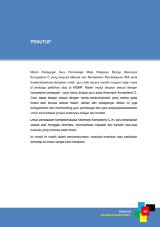 PENUTUP
KELOMPOK KOMPETENSI C
49
Modul Pedagogik Guru Pembelajar Mata Pelajaran Biologi Kelompok
Kompetensi C yang berjudul Metode dan Pendekatan Pembelajaran IPA serta
Implementasinya disiapkan untuk guru baik secara mandiri maupun tatap muka
di lembaga pelatihan atau di MGMP. Materi modul disusun sesuai dengan
kompetensi pedagogik yang harus dicapai guru pada Kelompok Kompetensi C.
Guru dapat belajar sesuai dengan rambu-rambu/instruksi yang tertera pada
modul baik berupa diskusi materi, latihan dan sebagainya. Modul ini juga
mengarahkan dan membimbing guru pembelajar dan para widyaiswara/fasilitator
untuk menciptakan proses kolaborasi belajar dan berlatih.
Untuk pencapaian kompetensipada Kelompok Kompetensi C ini, guru diharapkan
secara aktif menggali informasi, memecahkan masalah dan berlatih soal-soal
evaluasi yang tersedia pada modul.
Isi modul ini masih dalam penyempurnaan, masukan-masukan atau perbaikan
terhadap isi modul sangat kami harapkan.
PENUTUP
 