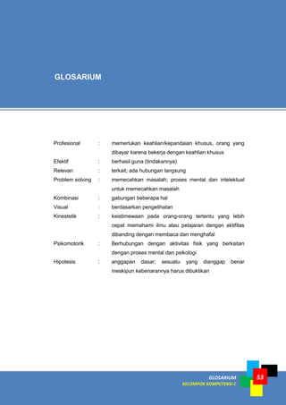 GLOSARIUM
KELOMPOK KOMPETENSI C
53
Profesional : memerlukan keahlian/kepandaian khusus, orang yang
dibayar karena bekerja dengan keahlian khusus
Efektif : berhasil guna (tindakannya)
Relevan : terkait; ada hubungan langsung
Problem solving : memecahkan masalah; proses mental dan intelektual
untuk memecahkan masalah
Kombinasi : gabungan beberapa hal
Visual : berdasarkan pengelihatan
Kinestetik : keistimewaan pada orang-orang tertentu yang lebih
cepat memahami ilmu atau pelajaran dengan aktifitas
dibanding dengan membaca dan menghafal
Psikomotorik : Berhubungan dengan aktivitas fisik yang berkaitan
dengan proses mental dan psikologi
Hipotesis : anggapan dasar; sesuatu yang dianggap benar
meskipun kebenarannya harus dibuktikan
GLOSARIUM
 