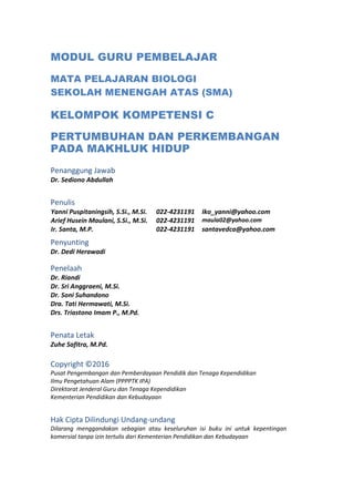 MODUL GURU PEMBELAJAR
MATA PELAJARAN BIOLOGI
SEKOLAH MENENGAH ATAS (SMA)
KELOMPOK KOMPETENSI C
PERTUMBUHAN DAN PERKEMBANGAN
PADA MAKHLUK HIDUP
Penanggung Jawab
Dr. Sediono Abdullah
Penulis
Yanni Puspitaningsih, S.Si., M.Si. 022-4231191 Iko_yanni@yahoo.com
Arief Husein Maulani, S.Si., M.Si. 022-4231191 maula02@yahoo.com
Ir. Santa, M.P. 022-4231191 santavedca@yahoo.com
Penyunting
Dr. Dedi Herawadi
Penelaah
Dr. Riandi
Dr. Sri Anggraeni, M.Si.
Dr. Soni Suhandono
Dra. Tati Hermawati, M.Si.
Drs. Triastono Imam P., M.Pd.
Penata Letak
Zuhe Safitra, M.Pd.
Copyright ©2016
Pusat Pengembangan dan Pemberdayaan Pendidik dan Tenaga Kependidikan
Ilmu Pengetahuan Alam (PPPPTK IPA)
Direktorat Jenderal Guru dan Tenaga Kependidikan
Kementerian Pendidikan dan Kebudayaan
Hak Cipta Dilindungi Undang-undang
Dilarang menggandakan sebagian atau keseluruhan isi buku ini untuk kepentingan
komersial tanpa izin tertulis dari Kementerian Pendidikan dan Kebudayaan
 
