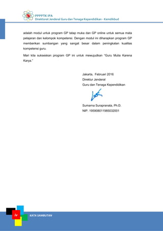 PPPPTK IPA
Direktorat Jenderal Guru dan Tenaga Kependidikan - Kemdikbud
KATA SAMBUTANiv
adalah modul untuk program GP tatap muka dan GP online untuk semua mata
pelajaran dan kelompok kompetensi. Dengan modul ini diharapkan program GP
memberikan sumbangan yang sangat besar dalam peningkatan kualitas
kompetensi guru.
Mari kita sukseskan program GP ini untuk mewujudkan “Guru Mulia Karena
Karya.”
Jakarta, Februari 2016
Direktur Jenderal
Guru dan Tenaga Kependidikan
Sumarna Surapranata, Ph.D.
NIP. 195908011985032001
 