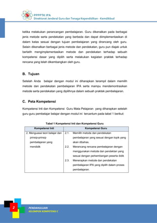 PPPPTK IPA
Direktorat Jenderal Guru dan Tenaga Kependidikan - Kemdikbud
PENDAHULUAN
KELOMPOK KOMPETENSI C
2
ketika melakukan perancangan pembelajaran. Guru dikenalkan pada berbagai
jenis metode serta pendekatan yang berbeda dan dapat diimplementasikan di
dalam kelas sesuai dengan tujuan pembelajaran yang dirancang oleh guru.
Selain dikenalkan berbagai jenis metode dan pendekatan, guru pun diajak untuk
berlatih mengimplementasikan metode dan pendekatan terhadap sebuah
kompetensi dasar yang dipilih serta melakukan kegiatan praktek terhadap
rencana yang telah dikembangkan oleh guru.
B. Tujuan
Setelah Anda belajar dengan modul ini diharapkan terampil dalam memilih
metode dan pendekatan pembelajaran IPA serta mampu mendemontrasikan
metode serta pendekatan yang dipilihnya dalam sebuah praktek pembelajaran.
C. Peta Kompetensi
Kompetensi Inti dan Kompetensi Guru Mata Pelajaran yang diharapkan setelah
guru guru pembelajar belajar dengan modul ini tercantum pada tabel 1 berikut:
Tabel 1 Kompetensi Inti dan Kompetensi Guru
Kompetensi Inti Kompetensi Guru
2. Menguasai teori belajar dan
prinsip-prinsip
pembelajaran yang
mendidik
2.1. Memilih metode dan pendekatan
pembelajaran yang sesuai dengan topik yang
akan dibahas.
2.2. Merancang rencana pembelajaran dengan
menggunakan metode dan pendektan yang
sesuai dengan perkembangan peserta didik
2.3. Menerapkan metode dan pendekatan
pembelajaran IPA yang dipilih dalam proses
pembelajaran.
 