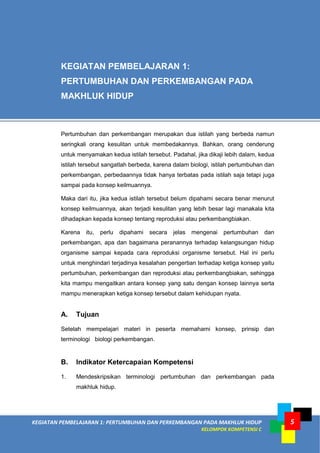 KEGIATAN PEMBELAJARAN 1: PERTUMBUHAN DAN PERKEMBANGAN PADA MAKHLUK HIDUP
KELOMPOK KOMPETENSI C
5
Pertumbuhan dan perkembangan merupakan dua istilah yang berbeda namun
seringkali orang kesulitan untuk membedakannya. Bahkan, orang cenderung
untuk menyamakan kedua istilah tersebut. Padahal, jika dikaji lebih dalam, kedua
istilah tersebut sangatlah berbeda, karena dalam biologi, istilah pertumbuhan dan
perkembangan, perbedaannya tidak hanya terbatas pada istilah saja tetapi juga
sampai pada konsep keilmuannya.
Maka dari itu, jika kedua istilah tersebut belum dipahami secara benar menurut
konsep keilmuannya, akan terjadi kesulitan yang lebih besar lagi manakala kita
dihadapkan kepada konsep tentang reproduksi atau perkembangbiakan.
Karena itu, perlu dipahami secara jelas mengenai pertumbuhan dan
perkembangan, apa dan bagaimana peranannya terhadap kelangsungan hidup
organisme sampai kepada cara reproduksi organisme tersebut. Hal ini perlu
untuk menghindari terjadinya kesalahan pengertian terhadap ketiga konsep yaitu
pertumbuhan, perkembangan dan reproduksi atau perkembangbiakan, sehingga
kita mampu mengaitkan antara konsep yang satu dengan konsep lainnya serta
mampu menerapkan ketiga konsep tersebut dalam kehidupan nyata.
A. Tujuan
Setelah mempelajari materi in peserta memahami konsep, prinsip dan
terminologi biologi perkembangan.
B. Indikator Ketercapaian Kompetensi
1. Mendeskripsikan terminologi pertumbuhan dan perkembangan pada
makhluk hidup.
KEGIATAN PEMBELAJARAN 1:
PERTUMBUHAN DAN PERKEMBANGAN PADA
MAKHLUK HIDUP
 