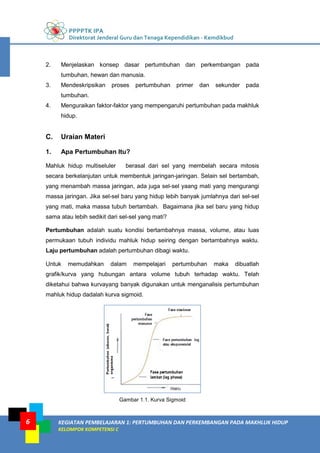 PPPPTK IPA
Direktorat Jenderal Guru dan Tenaga Kependidikan - Kemdikbud
KEGIATAN PEMBELAJARAN 1: PERTUMBUHAN DAN PERKEMBANGAN PADA MAKHLUK HIDUP
KELOMPOK KOMPETENSI C
6
2. Menjelaskan konsep dasar pertumbuhan dan perkembangan pada
tumbuhan, hewan dan manusia.
3. Mendeskripsikan proses pertumbuhan primer dan sekunder pada
tumbuhan.
4. Menguraikan faktor-faktor yang mempengaruhi pertumbuhan pada makhluk
hidup.
C. Uraian Materi
1. Apa Pertumbuhan Itu?
Mahluk hidup multiseluler berasal dari sel yang membelah secara mitosis
secara berkelanjutan untuk membentuk jaringan-jaringan. Selain sel bertambah,
yang menambah massa jaringan, ada juga sel-sel yaang mati yang mengurangi
massa jaringan. Jika sel-sel baru yang hidup lebih banyak jumlahnya dari sel-sel
yang mati, maka massa tubuh bertambah. Bagaimana jika sel baru yang hidup
sama atau lebih sedikit dari sel-sel yang mati?
Pertumbuhan adalah suatu kondisi bertambahnya massa, volume, atau luas
permukaan tubuh individu mahluk hidup seiring dengan bertambahnya waktu.
Laju pertumbuhan adalah pertumbuhan dibagi waktu.
Untuk memudahkan dalam mempelajari pertumbuhan maka dibuatlah
grafik/kurva yang hubungan antara volume tubuh terhadap waktu. Telah
diketahui bahwa kurvayang banyak digunakan untuk menganalisis pertumbuhan
mahluk hidup dadalah kurva sigmoid.
Gambar 1.1. Kurva Sigmoid
 