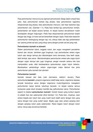 LISTRIK untuk SMP
KEGIATAN PEMBELAJARAN 1: PERTUMBUHAN DAN PERKEMBANGAN PADA MAKHLUK HIDUP
KELOMPOK KOMPETENSI C
Modul Guru Pembelajar
Mata Pelajaran Biologi SMA
7
Pola pertumbuhan menurut kurva sigmoid pertumbuhan dibagi dalam empat fase
yaitu: fase pertumbuhan lambat (lag phase), fase pertumbuhan logaritma
/eksponensial (log phase), fase pertumbuhan menurun, dan fase stasioner (laju
pertumbuhan nol). (Gambar 1.1), Pada fase lambat laju pertumbuhan rendah,
pertambahan sel terjadi secara lambat, ini terjadi karena sel-sel/tubuh masih
beradaptasi dengan lingkungan. Pada fase eksponesnsial pertumbuhan terjadi
dengan laju tinggi, di mana sel-sel bertambah dengan cepat. Pada fase stasioner
pertumbuhan berlangsung dengan laju nol, artinya tidak ada lagi pertambahan
sel, karena jumlah sel baru yang hidup sama dengan jumlah sel-sel yang mati.
Pertumbuhan isometri vs alometri
Dalam pertumbuhan tubuh, anggota tubuh, dan organ mengalami perubahan
bentuk dan ukuran, demikian juga fungsinya. Laju pertumbuhan antara organ
tubuh satu dengn lainnya jika dibandingkan tentu bervariasi, bisa lebih cepat,
lebih lambat, atau sama. Membandingkan pertumbuhan antara satu organ tubuh
dengan organ lainnya dan juga fungsinya sangat menarik karena kita bisa
memprediksi suatu sifat berdasarakna pertumbuhan organ tubuh tertentu.
Berdasarkan perbandingn antara organ-organ maka dikenal dua jenis
pertumbuhan yaitu isometri dan alometri.
Pertumbuhan isometri
Isometri berasal dari kata Latin (iso=sama, metron= ukuran), Pada
pertumbuhanisometri, proporsi organisma relatif tetap sama; organisma dewasa
tampak bentuknya sama dengan organisma muda.Organisme mengalami
pertumbuhan tanpa bentuk tubuhnya berubah, ini terjadi karena semua
komponen pada tubuh tersebut memiliki laju peftumbuhan sama. Pertumbuhan
seperti ini disebut pertumbuhan isometri. Contoh hewan yang tumbuh seperti
ini adalah ikan dan salamander (lihat Gambar 1.2). Pada ikan, misalnya, rasio
antara kepala dan tubuh ikan yang masih kecil relatif sama dengan ikan yang
sama dengan ikan yang sudah besar. Begitu juga rasio antara panjang ekor
dengan panjang tubuh pada salamander. Rasio bagian tubuh dengan tubuh
sama, hanya saja ukurannya berbeda.
 